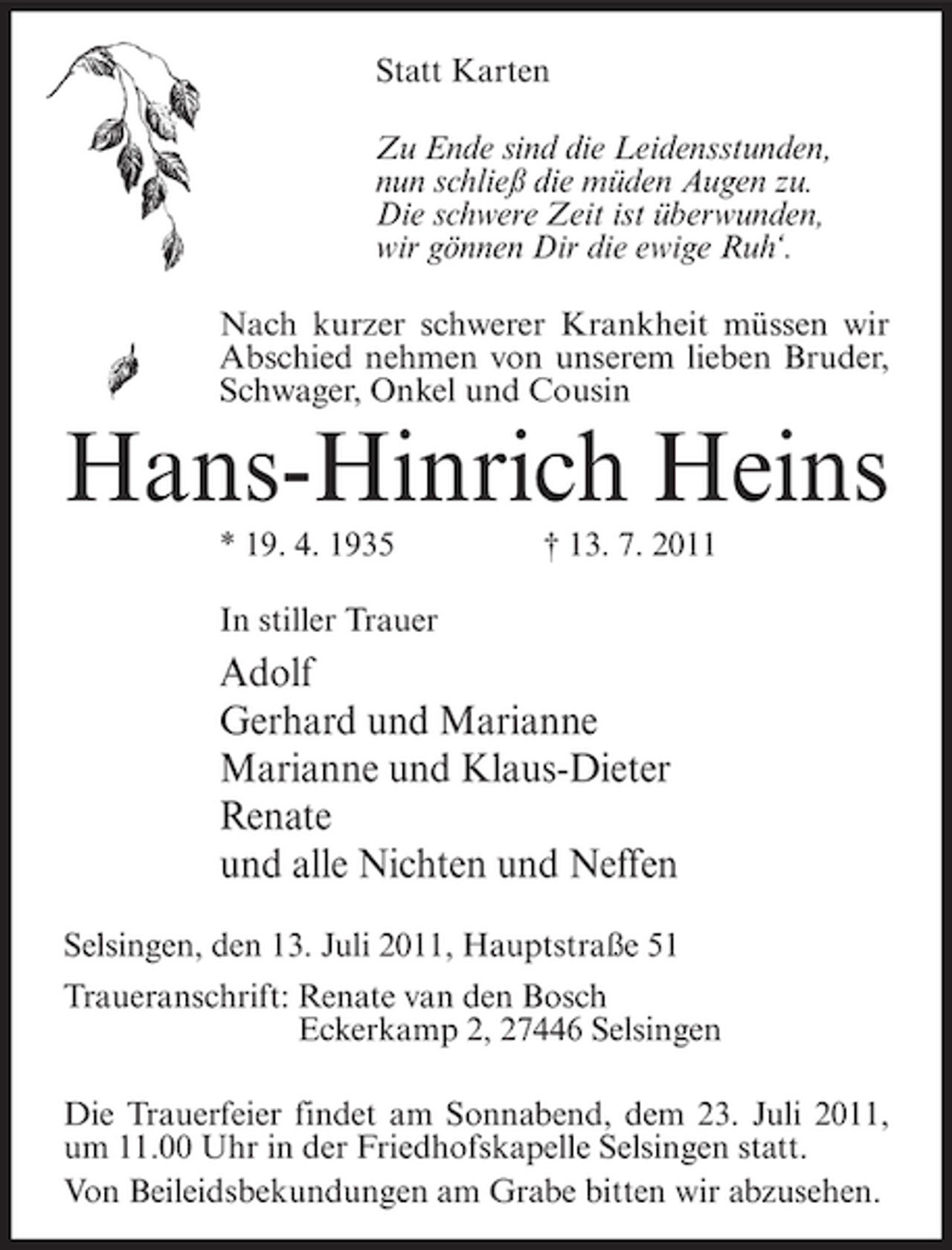 <p>Statt Karten<br />Zu Ende sind die Leidensstunden,<br />nun schließ die müden Augen zu.<br />Die schwere Zeit ist überwunden,<br />wir gönnen Dir die ewige Ruh‘.<br />Nach kurzer schwerer Krankheit müssen wir<br />Abschied nehmen von unserem lieben Bruder,<br />Schwager, Onkel und Cousin</p><p>Hans-Hinrich Heins<br />* 19. 4. 1935</p><p>† 13. 7. 2011</p><p>In stiller Trauer</p><p>Adolf<br />Gerhard und Marianne<br />Marianne und Klaus-Dieter<br />Renate<br />und alle Nichten und Neffen<br />Selsingen, den 13. Juli 2011, Hauptstraße 51<br />Traueranschrift: Renate van den Bosch<br />Eckerkamp 2, 27446 Selsingen<br />Die Trauerfeier findet am Sonnabend, dem 23. Juli 2011,<br />um 11.00 Uhr in der Friedhofskapelle Selsingen statt.<br />Von Beileidsbekundungen am Grabe bitten wir abzusehen.</p>