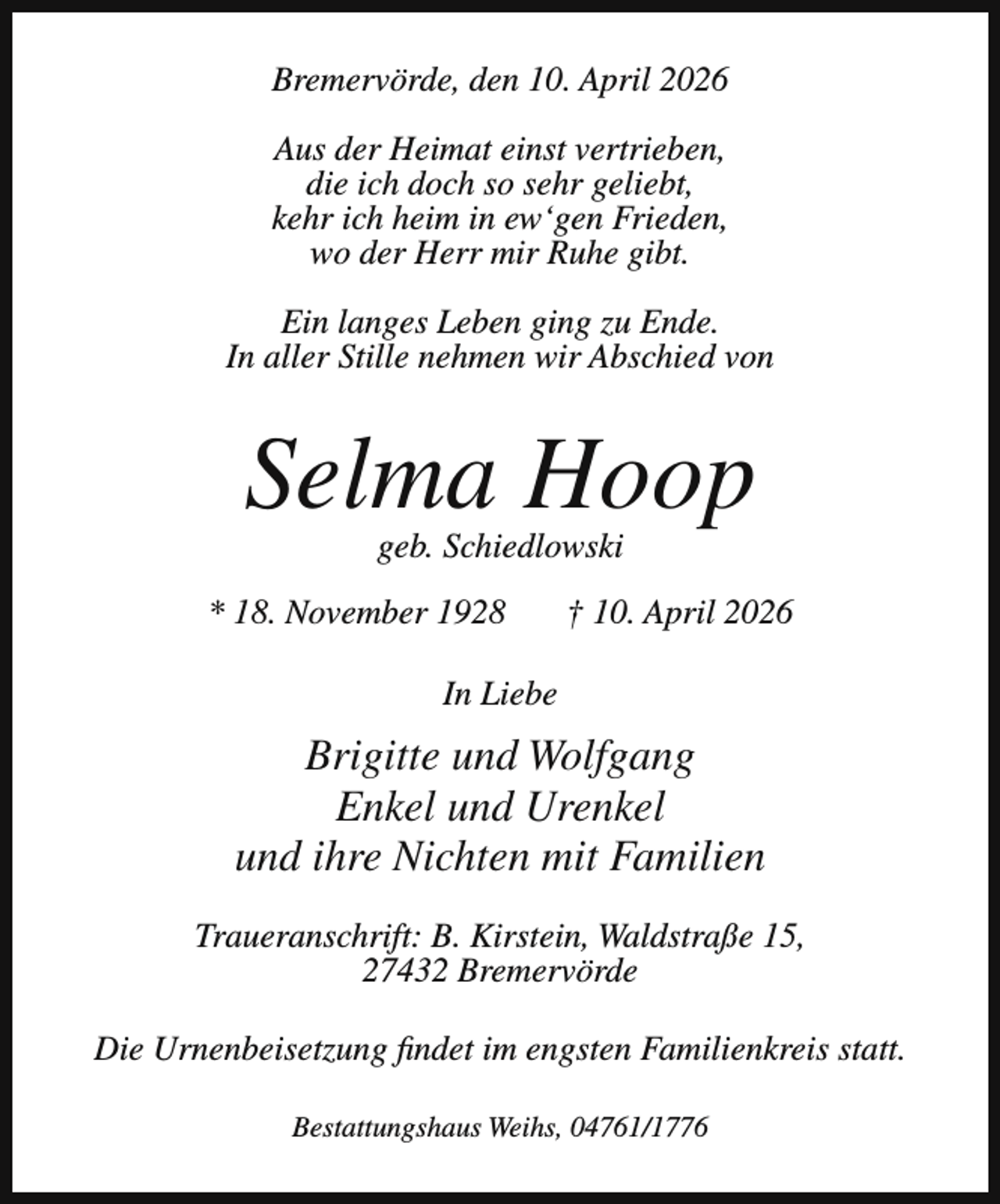 <p>Bremervörde, den 10. April 2026<br />Aus der Heimat einst vertrieben,<br />die ich doch so sehr geliebt,<br />kehr ich heim in ew‘gen Frieden,<br />wo der Herr mir Ruhe gibt.<br />Ein langes Leben ging zu Ende.<br />In aller Stille nehmen wir Abschied von</p><p>Selma Hoop<br />geb. Schiedlowski</p><p>* 18. November 1928</p><p>† 10. April 2026</p><p>In Liebe</p><p>Brigitte und Wolfgang<br />Enkel und Urenkel<br />und ihre Nichten mit Familien<br />Traueranschrift: B. Kirstein, Waldstraße 15,<br />27432 Bremervörde<br />Die Urnenbeisetzung findet im engsten Familienkreis statt.<br />Bestattungshaus Weihs, 04761/1776</p>