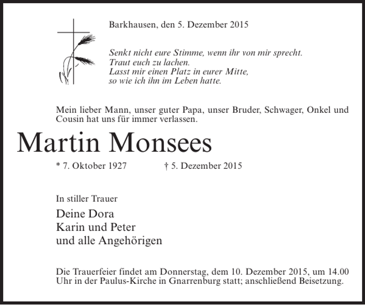 <p>Barkhausen, den 5. Dezember 2015<br />Senkt nicht eure Stimme, wenn ihr von mir sprecht.<br />Traut euch zu lachen.<br />Lasst mir einen Platz in eurer Mitte,<br />so wie ich ihn im Leben hatte.<br />Mein lieber Mann, unser guter Papa, unser Bruder, Schwager, Onkel und<br />Cousin hat uns für immer verlassen.</p><p>Martin Monsees<br />* 7. Oktober 1927 † 5. Dezember 2015<br />In stiller Trauer</p><p>Deine Dora<br />Karin und Peter<br />und alle Angehörigen<br />Die Trauerfeier findet am Donnerstag, dem 10. Dezember 2015, um 14.00<br />Uhr in der Paulus-Kirche in Gnarrenburg statt; anschließend Beisetzung.</p>