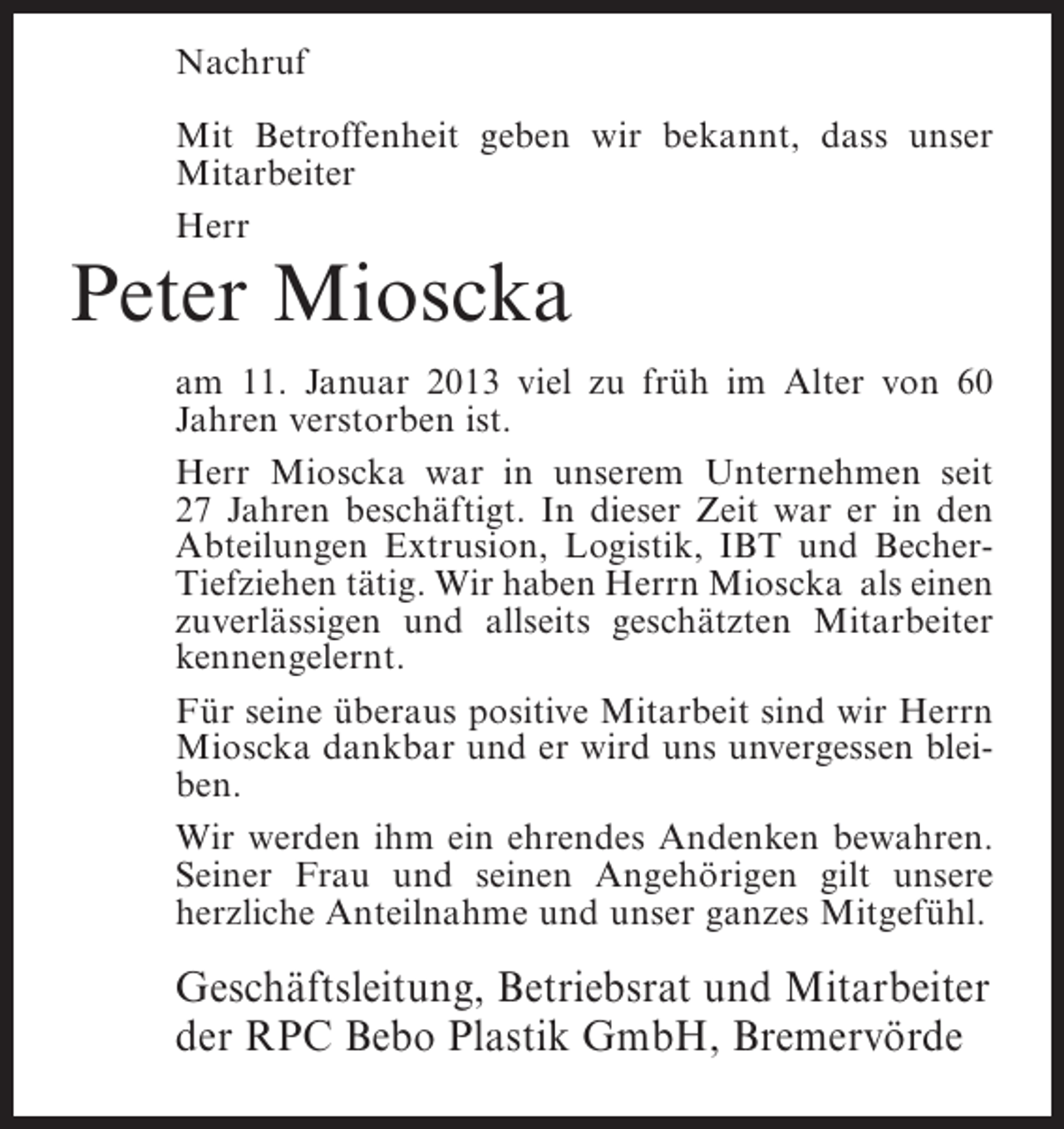 <p>Nachruf<br />Mit Betroffenheit geben wir bekannt, dass unser<br />Mitarbeiter<br />Herr</p><p>Peter Mioscka<br />am 11. Januar 2013 viel zu früh im Alter von 60<br />Jahren verstorben ist.<br />Herr Mioscka war in unserem Unternehmen seit<br />27 Jahren beschäftigt. In dieser Zeit war er in den<br />Abteilungen Extrusion, Logistik, IBT und BecherTiefziehen tätig. Wir haben Herrn Mioscka als einen<br />zuverlässigen und allseits geschätzten Mitarbeiter<br />kennengelernt.<br />Für seine überaus positive Mitarbeit sind wir Herrn<br />Mioscka dankbar und er wird uns unvergessen bleiben.<br />Wir werden ihm ein ehrendes Andenken bewahren.<br />Seiner Frau und seinen Angehörigen gilt unsere<br />herzliche Anteilnahme und unser ganzes Mitgefühl.</p><p>Geschäftsleitung, Betriebsrat und Mitarbeiter<br />der RPC Bebo Plastik GmbH, Bremervörde</p>