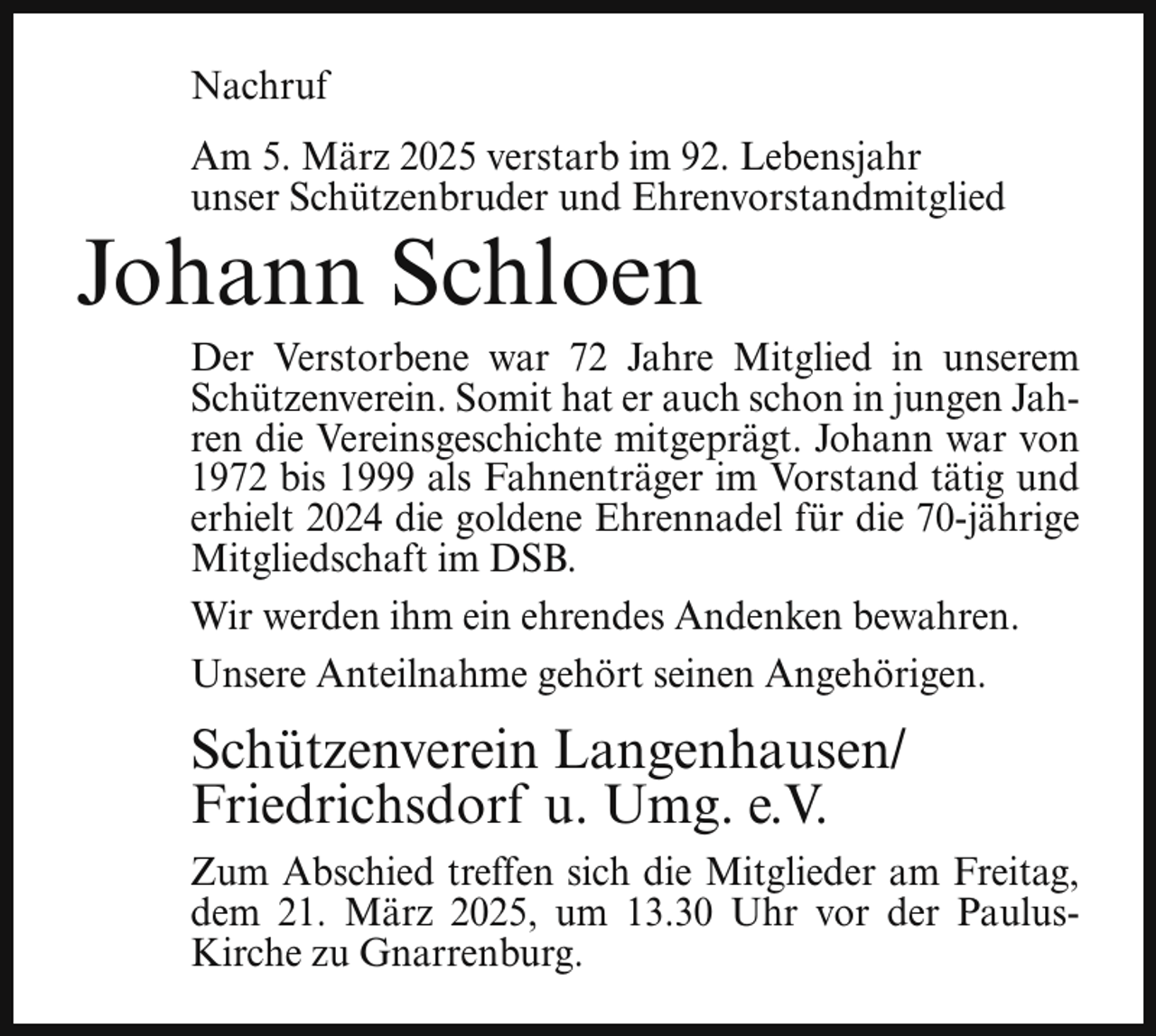 <p>Nachruf<br />Am 5. März 2025 verstarb im 92. Lebensjahr<br />unser Schützenbruder und Ehrenvorstandmitglied</p><p>Johann Schloen</p><p>Der Verstorbene war 72 Jahre Mitglied in unserem<br />Schützenverein. Somit hat er auch schon in jungen Jahren die Vereinsgeschichte mitgeprägt. Johann war von<br />1972 bis 1999 als Fahnenträger im Vorstand tätig und<br />erhielt 2024 die goldene Ehrennadel für die 70-jährige<br />Mitgliedschaft im DSB.<br />Wir werden ihm ein ehrendes Andenken bewahren.<br />Unsere Anteilnahme gehört seinen Angehörigen.</p><p>Schützenverein Langenhausen/<br />Friedrichsdorf u. Umg. e.V.<br />Zum Abschied treffen sich die Mitglieder am Freitag,<br />dem 21. März 2025, um 13.30 Uhr vor der PaulusKirche zu Gnarrenburg.</p>