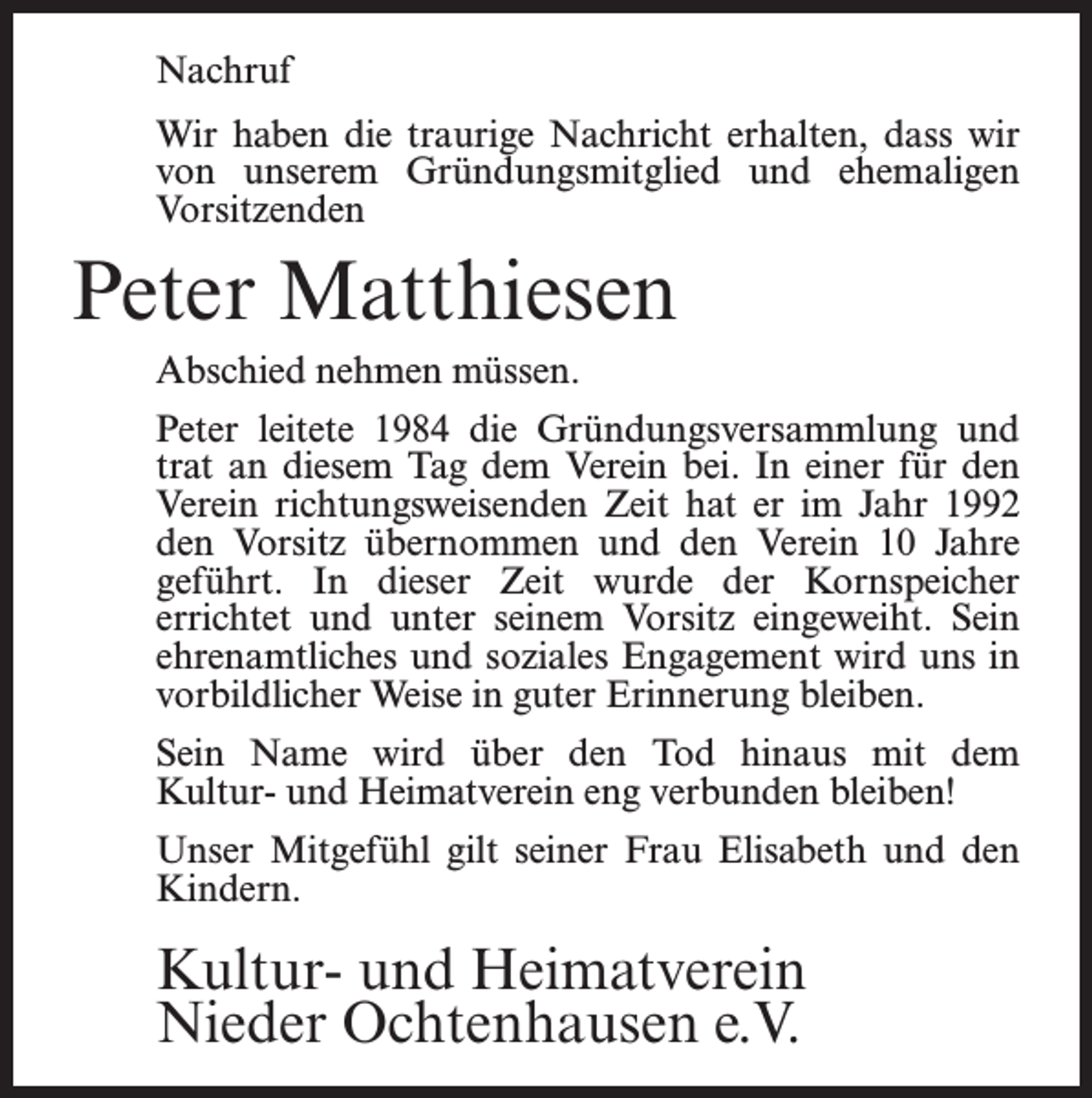 <p>Nachruf<br />Wir haben die traurige Nachricht erhalten, dass wir<br />von unserem Gründungsmitglied und ehemaligen<br />Vorsitzenden</p><p>Peter Matthiesen<br />Abschied nehmen müssen.<br />Peter leitete 1984 die Gründungsversammlung und<br />trat an diesem Tag dem Verein bei. In einer für den<br />Verein richtungsweisenden Zeit hat er im Jahr 1992<br />den Vorsitz übernommen und den Verein 10 Jahre<br />geführt. In dieser Zeit wurde der Kornspeicher<br />errichtet und unter seinem Vorsitz eingeweiht. Sein<br />ehrenamtliches und soziales Engagement wird uns in<br />vorbildlicher Weise in guter Erinnerung bleiben.<br />Sein Name wird über den Tod hinaus mit dem<br />Kultur- und Heimatverein eng verbunden bleiben!<br />Unser Mitgefühl gilt seiner Frau Elisabeth und den<br />Kindern.</p><p>Kultur- und Heimatverein<br />Nieder Ochtenhausen e.V.</p>
