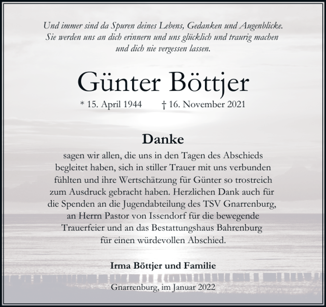 <p>Und immer sind da Spuren deines Lebens, Gedanken und Augenblicke.<br />Sie werden uns an dich erinnern und uns glücklich und traurig machen<br />und dich nie vergessen lassen.</p><p>Günter Böttjer<br />* 15. April 1944</p><p>† 16. November 2021</p><p>Danke</p><p>sagen wir allen, die uns in den Tagen des Abschieds<br />begleitet haben, sich in stiller Trauer mit uns verbunden<br />fühlten und ihre Wertschätzung für Günter so trostreich<br />zum Ausdruck gebracht haben. Herzlichen Dank auch für<br />die Spenden an die Jugendabteilung des TSV Gnarrenburg,<br />an Herrn Pastor von Issendorf für die bewegende<br />Trauerfeier und an das Bestattungshaus Bahrenburg<br />für einen würdevollen Abschied.<br />Irma Böttjer und Familie<br />Gnarrenburg, im Januar 2022</p>