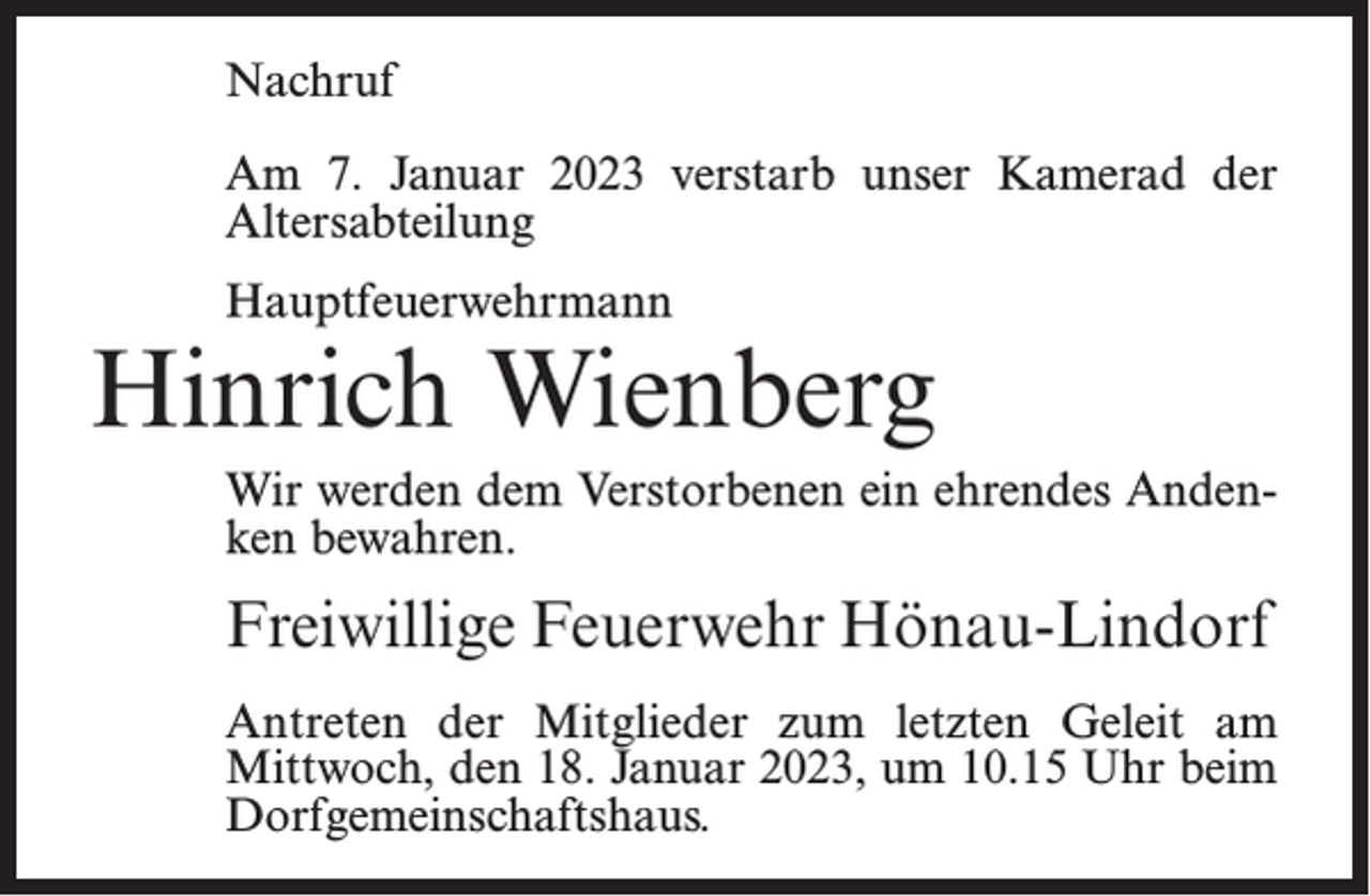 <p>Nachruf<br />Am 7. Januar 2023 verstarb unser Kamerad der<br />Altersabteilung<br />Hauptfeuerwehrmann</p><p>Hinrich Wienberg<br />Wir werden dem Verstorbenen ein ehrendes Andenken bewahren.</p><p>Freiwillige Feuerwehr Hönau-Lindorf<br />Antreten der Mitglieder zum letzten Geleit am<br />Mittwoch, den 18. Januar 2023, um 10.15 Uhr beim<br />Dorfgemeinschaftshaus.</p>