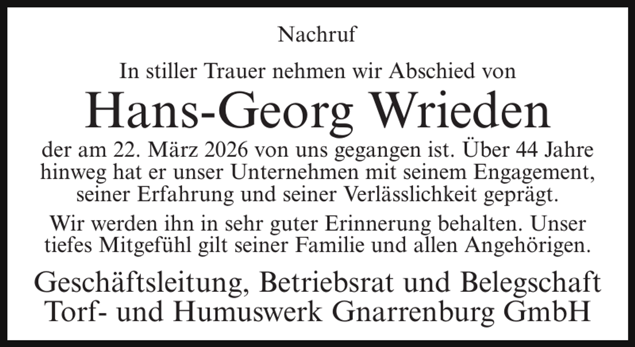 <p>Nachruf<br />In stiller Trauer nehmen wir Abschied von</p><p>Hans-Georg Wrieden</p><p>der am 22. März 2026 von uns gegangen ist. Über 44 Jahre<br />hinweg hat er unser Unternehmen mit seinem Engagement,<br />seiner Erfahrung und seiner Verlässlichkeit geprägt.<br />Wir werden ihn in sehr guter Erinnerung behalten. Unser<br />tiefes Mitgefühl gilt seiner Familie und allen Angehörigen.</p><p>Geschäftsleitung, Betriebsrat und Belegschaft<br />Torf- und Humuswerk Gnarrenburg GmbH</p>