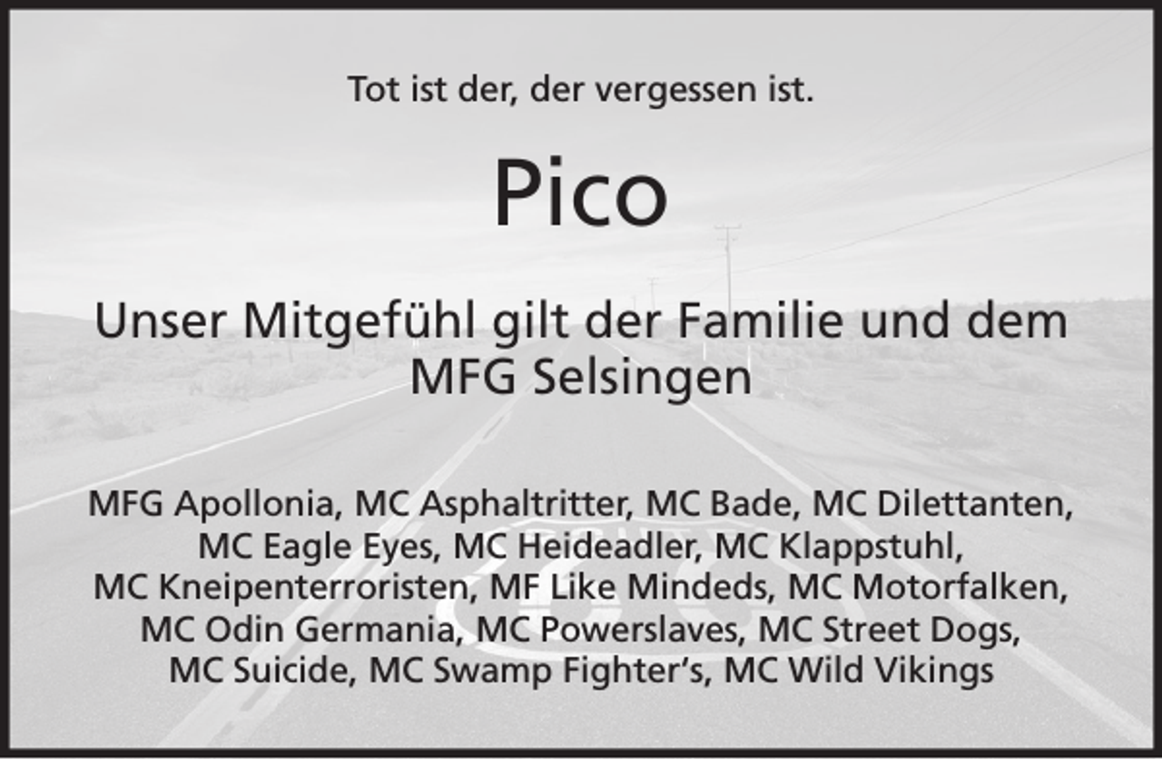 <p>Tot ist der, der vergessen ist.</p><p>Pico<br />Unser Mitgefühl gilt der Familie und dem<br />MFG Selsingen<br />MFG Apollonia, MC Asphaltritter, MC Bade, MC Dilettanten,<br />MC Eagle Eyes, MC Heideadler, MC Klappstuhl,<br />MC Kneipenterroristen, MF Like Mindeds, MC Motorfalken,<br />MC Odin Germania, MC Powerslaves, MC Street Dogs,<br />MC Suicide, MC Swamp Fighter‘s, MC Wild Vikings</p>