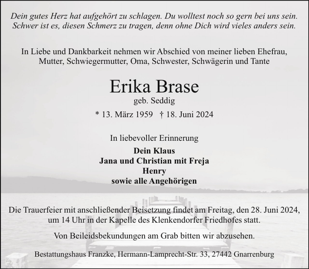 <p>Dein gutes Herz hat aufgehört zu schlagen. Du wolltest noch so gern bei uns sein.<br />Schwer ist es, diesen Schmerz zu tragen, denn ohne Dich wird vieles anders sein.<br />In Liebe und Dankbarkeit nehmen wir Abschied von meiner lieben Ehefrau,<br />Mutter, Schwiegermutter, Oma, Schwester, Schwägerin und Tante</p><p>Erika Brase<br />geb. Seddig</p><p>* 13. März 1959 † 18. Juni 2024<br />In liebevoller Erinnerung<br />Dein Klaus<br />Jana und Christian mit Freja<br />Henry<br />sowie alle Angehörigen<br />Die Trauerfeier mit anschließender Beisetzung findet am Freitag, den 28. Juni 2024,<br />um 14 Uhr in der Kapelle des Klenkendorfer Friedhofes statt.<br />Von Beileidsbekundungen am Grab bitten wir abzusehen.<br />Bestattungshaus Franzke, Hermann-Lamprecht-Str. 33, 27442 Gnarrenburg</p>