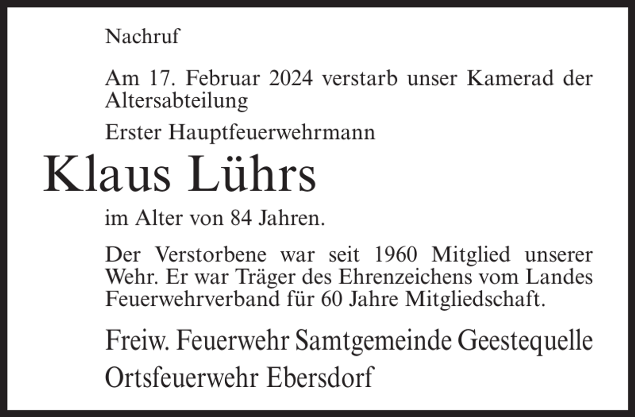 <p>Nachruf</p><p>Am 17. Februar 2024 verstarb unser Kamerad der<br />Altersabteilung<br />Erster Hauptfeuerwehrmann</p><p>Klaus Lührs</p><p>im Alter von 84 Jahren.<br />Der Verstorbene war seit 1960 Mitglied unserer<br />Wehr. Er war Träger des Ehrenzeichens vom Landes<br />Feuerwehrverband für 60 Jahre Mitgliedschaft.</p><p>Freiw. Feuerwehr Samtgemeinde Geestequelle<br />Ortsfeuerwehr Ebersdorf</p>