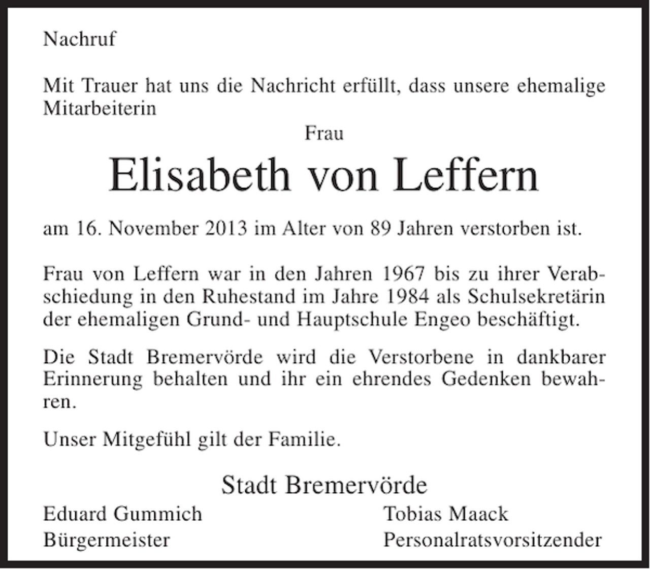<p>Nachruf<br />Mit Trauer hat uns die Nachricht erfüllt, dass unsere ehemalige<br />Mitarbeiterin<br />Frau</p><p>Elisabeth von Leffern<br />am 16. November 2013 im Alter von 89 Jahren verstorben ist.<br />Frau von Leffern war in den Jahren 1967 bis zu ihrer Verabschiedung in den Ruhestand im Jahre 1984 als Schulsekretärin<br />der ehemaligen Grund- und Hauptschule Engeo beschäftigt.<br />Die Stadt Bremervörde wird die Verstorbene in dankbarer<br />Erinnerung behalten und ihr ein ehrendes Gedenken bewahren.<br />Unser Mitgefühl gilt der Familie.</p><p>Stadt Bremervörde<br />Eduard Gummich<br />Bürgermeister</p><p>Tobias Maack<br />Personalratsvorsitzender</p>