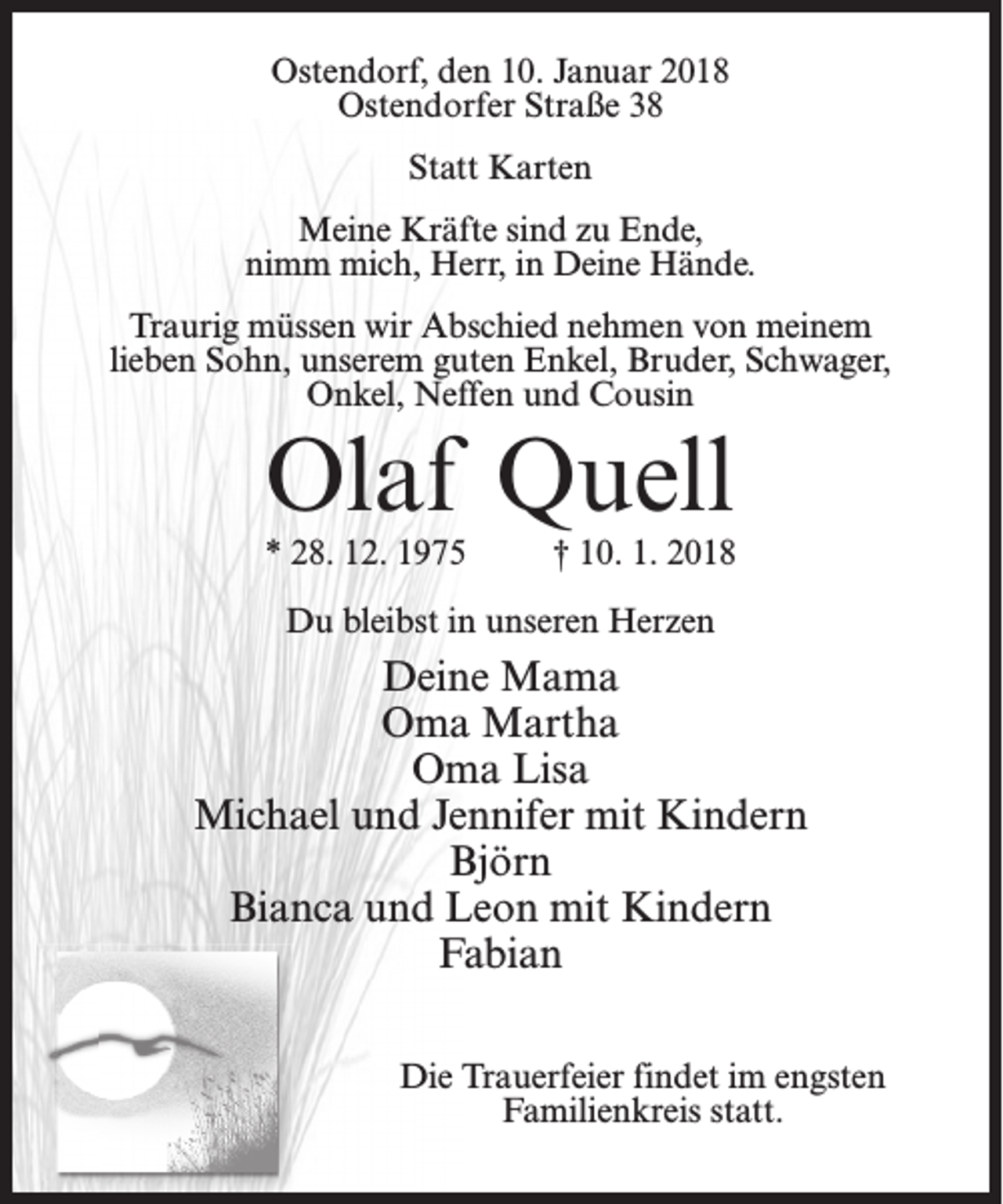 <p>Ostendorf, den 10. Januar 2018<br />Ostendorfer Straße 38<br />Statt Karten<br />Meine Kräfte sind zu Ende,<br />nimm mich, Herr, in Deine Hände.<br />Traurig müssen wir Abschied nehmen von meinem<br />lieben Sohn, unserem guten Enkel, Bruder, Schwager,<br />Onkel, Neffen und Cousin</p><p>Olaf Quell</p><p>* 28. 12. 1975 † 10. 1. 2018<br />Du bleibst in unseren Herzen</p><p>Deine Mama<br />Oma Martha<br />Oma Lisa<br />Michael und Jennifer mit Kindern<br />Björn<br />Bianca und Leon mit Kindern<br />Fabian<br />Die Trauerfeier findet im engsten<br />Familienkreis statt.</p>
