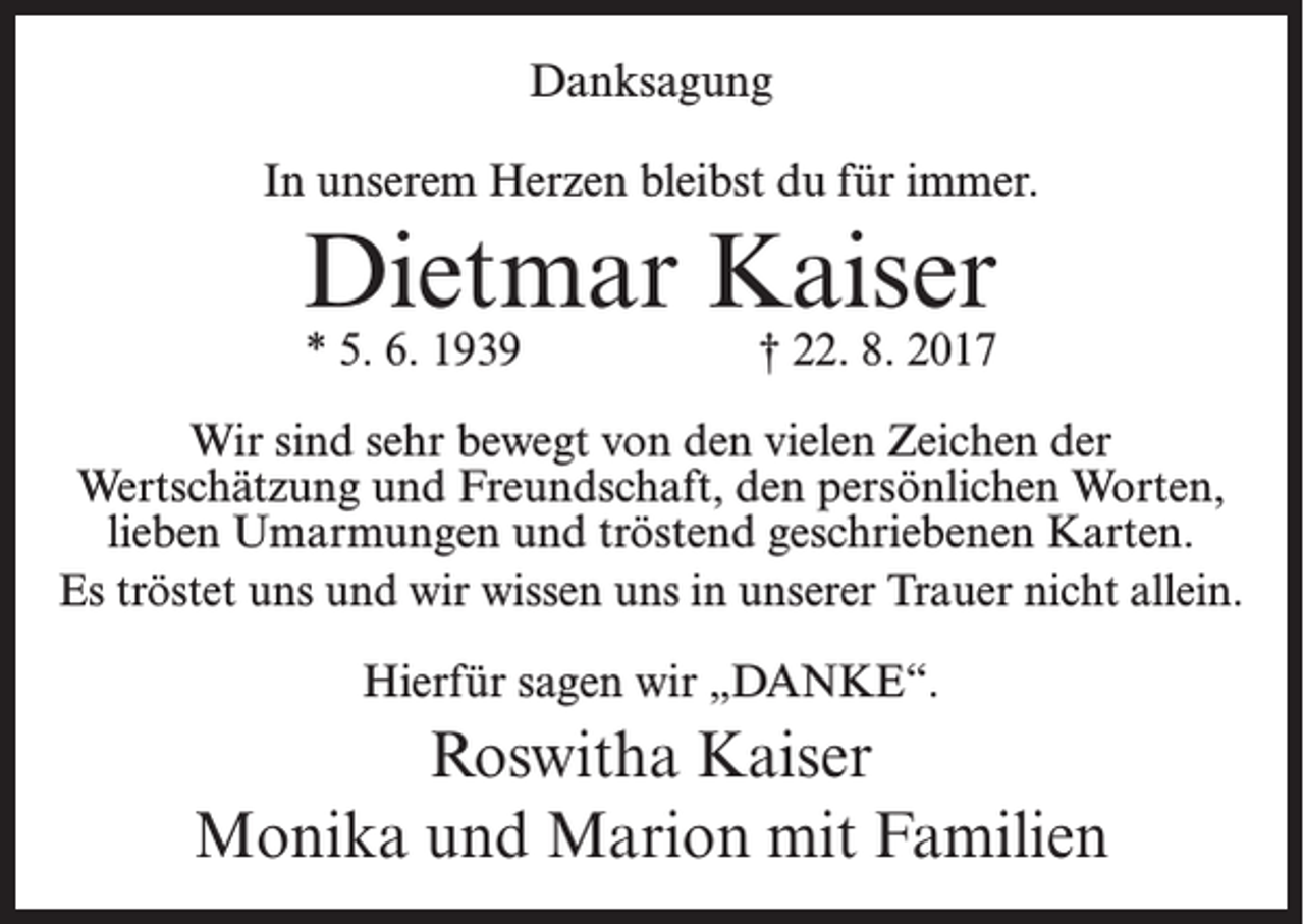 <p>Danksagung<br />In unserem Herzen bleibst du für immer.</p><p>Dietmar Kaiser<br />* 5. 6. 1939</p><p>† 22. 8. 2017</p><p>Wir sind sehr bewegt von den vielen Zeichen der<br />Wertschätzung und Freundschaft, den persönlichen Worten,<br />lieben Umarmungen und tröstend geschriebenen Karten.<br />Es tröstet uns und wir wissen uns in unserer Trauer nicht allein.<br />Hierfür sagen wir „DANKE“.</p><p>Roswitha Kaiser<br />Monika und Marion mit Familien</p>
