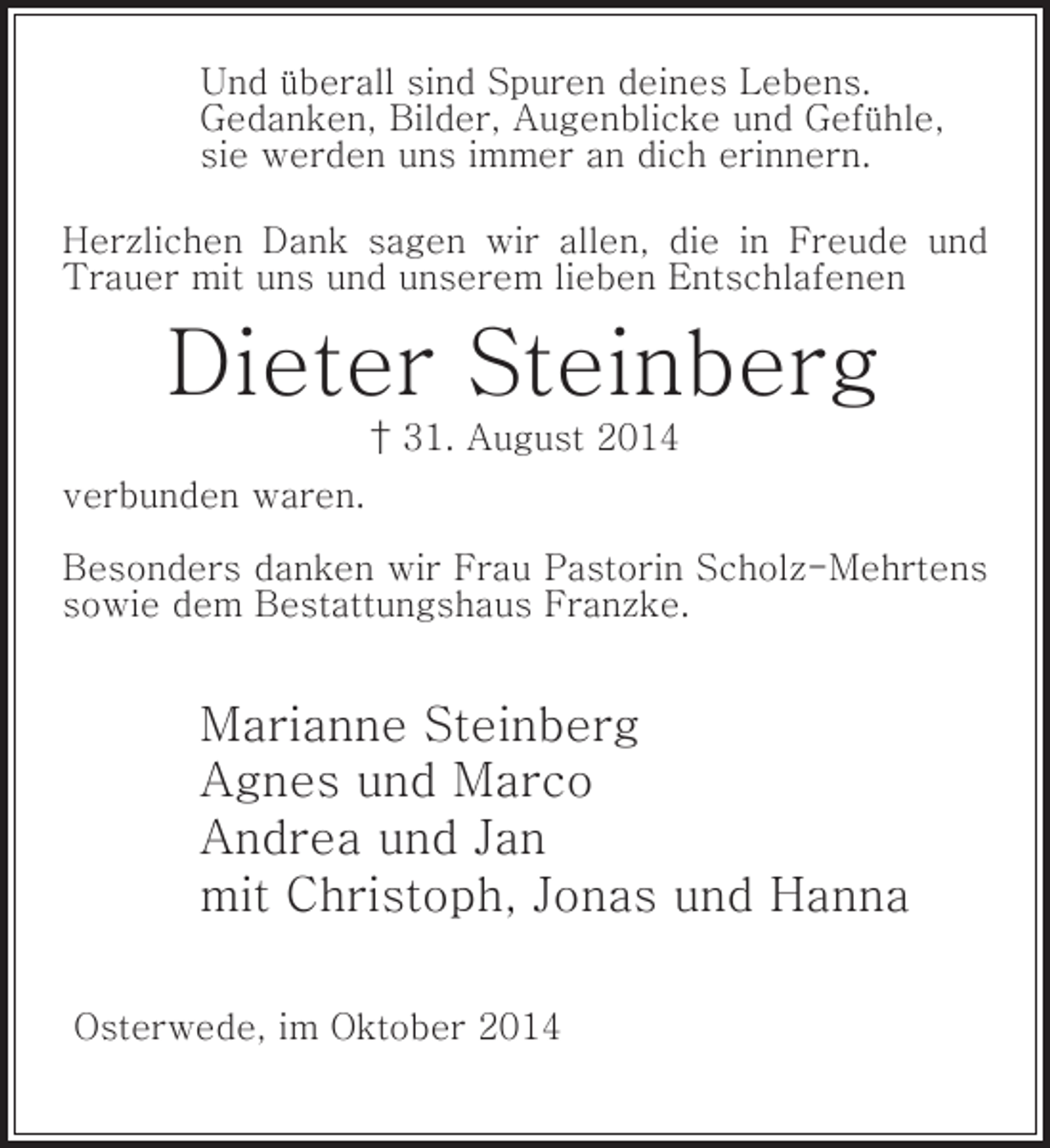 <p>Und überall sind Spuren deines Lebens.<br />Gedanken, Bilder, Augenblicke und Gefühle,<br />sie werden uns immer an dich erinnern.<br />Herzlichen Dank sagen wir allen, die in Freude und<br />Trauer mit uns und unserem lieben Entschlafenen</p><p>Dieter Steinberg<br />† 31. August 2014<br />verbunden waren.<br />Besonders danken wir Frau Pastorin Scholz-Mehrtens<br />sowie dem Bestattungshaus Franzke.</p><p>Marianne Steinberg<br />Agnes und Marco<br />Andrea und Jan<br />mit Christoph, Jonas und Hanna<br />Osterwede, im Oktober 2014</p>
