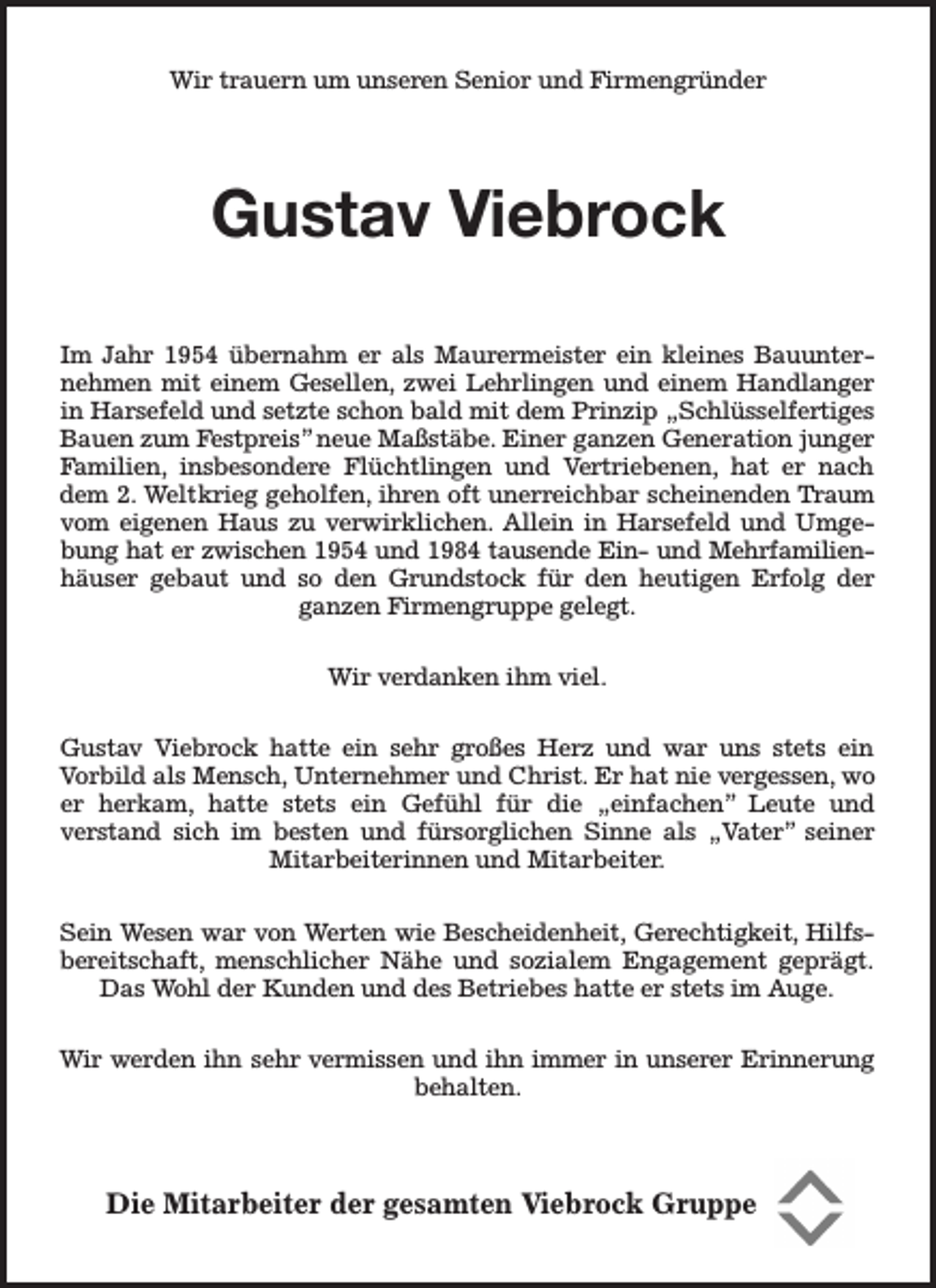 <p>Wir trauern um unseren Senior und Firmengründer</p><p>Gustav Viebrock<br />Im Jahr 1954 übernahm er als Maurermeister ein kleines Bauunternehmen mit einem Gesellen, zwei Lehrlingen und einem Handlanger<br />in Harsefeld und setzte schon bald mit dem Prinzip „Schlüsselfertiges<br />Bauen zum Festpreis” neue Maßstäbe. Einer ganzen Generation junger<br />Familien, insbesondere Flüchtlingen und Vertriebenen, hat er nach<br />dem 2. Weltkrieg geholfen, ihren oft unerreichbar scheinenden Traum<br />vom eigenen Haus zu verwirklichen. Allein in Harsefeld und Umgebung hat er zwischen 1954 und 1984 tausende Ein- und Mehrfamilienhäuser gebaut und so den Grundstock für den heutigen Erfolg der<br />ganzen Firmengruppe gelegt.<br />Wir verdanken ihm viel.<br />Gustav Viebrock hatte ein sehr großes Herz und war uns stets ein<br />Vorbild als Mensch, Unternehmer und Christ. Er hat nie vergessen, wo<br />er herkam, hatte stets ein Gefühl für die „einfachen” Leute und<br />verstand sich im besten und fürsorglichen Sinne als „Vater” seiner<br />Mitarbeiterinnen und Mitarbeiter.<br />Sein Wesen war von Werten wie Bescheidenheit, Gerechtigkeit, Hilfsbereitschaft, menschlicher Nähe und sozialem Engagement geprägt.<br />Das Wohl der Kunden und des Betriebes hatte er stets im Auge.<br />Wir werden ihn sehr vermissen und ihn immer in unserer Erinnerung<br />behalten.</p><p>Die Mitarbeiter der gesamten Viebrock Gruppe</p>