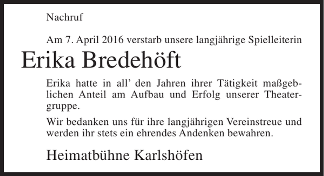 <p>Nachruf<br />Am 7. April 2016 verstarb unsere langjährige Spielleiterin</p><p>Erika Bredehöft<br />Erika hatte in all’ den Jahren ihrer Tätigkeit maßgeblichen Anteil am Aufbau und Erfolg unserer Theatergruppe.<br />Wir bedanken uns für ihre langjährigen Vereins­reue und<br />t<br />werden ihr stets ein ehrendes Andenken bewahren.</p><p>Heimatbühne Karlshöfen</p>