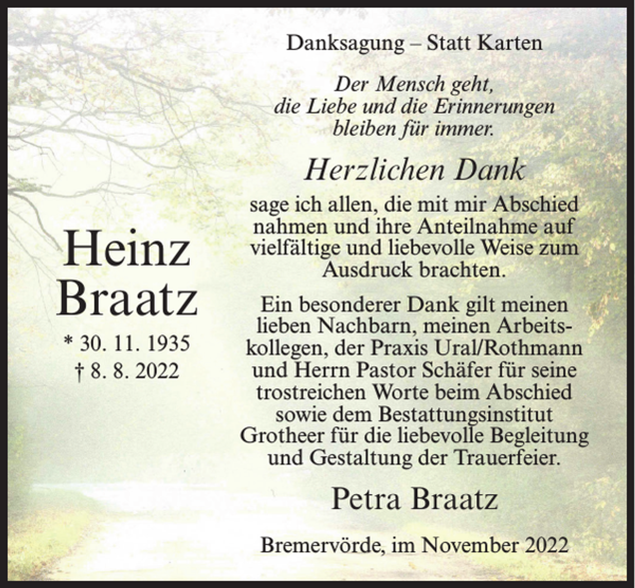 <p>Danksagung – Statt Karten<br />Der Mensch geht,<br />die Liebe und die Erinnerungen<br />bleiben für immer.</p><p>Herzlichen Dank</p><p>Heinz<br />Braatz<br />* 30. 11. 1935<br />† 8. 8. 2022</p><p>sage ich allen, die mit mir Abschied<br />nahmen und ihre Anteilnahme auf<br />vielfältige und liebevolle Weise zum<br />Ausdruck brachten.<br />Ein besonderer Dank gilt meinen<br />lieben Nachbarn, meinen Arbeitskollegen, der Praxis Ural/Rothmann<br />und Herrn Pastor Schäfer für seine<br />trostreichen Worte beim Abschied<br />sowie dem Bestattungsinstitut<br />Grotheer für die liebevolle Begleitung<br />und Gestaltung der Trauerfeier.</p><p>Petra Braatz<br />Bremervörde, im November 2022</p>