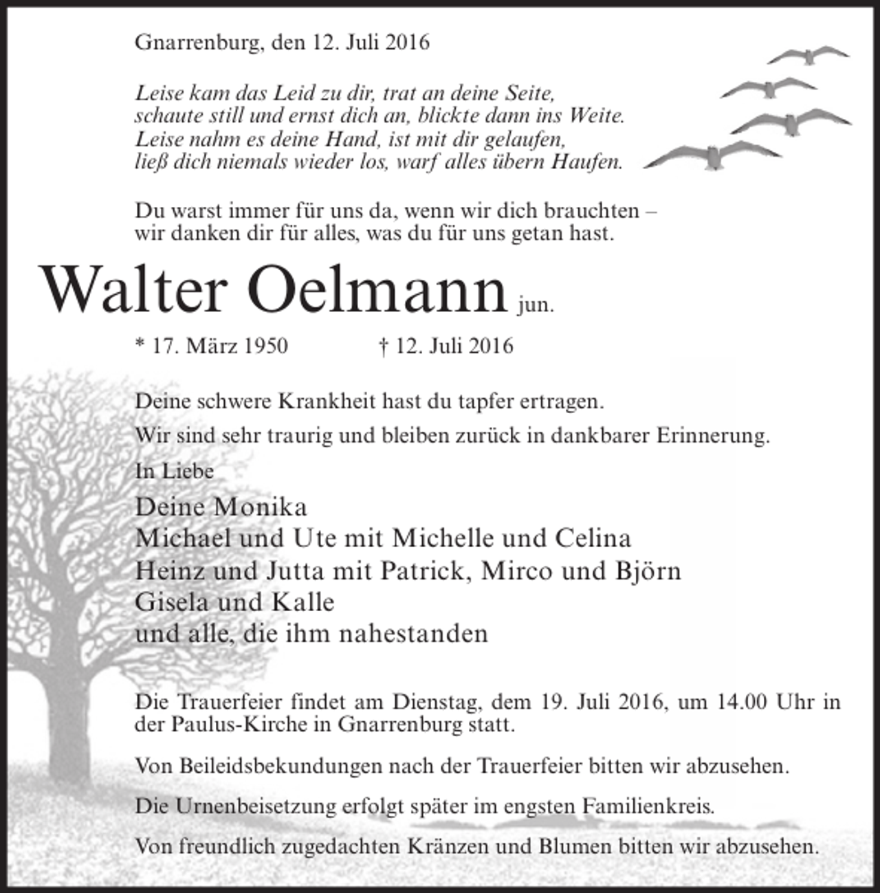 <p>Gnarrenburg, den 12. Juli 2016<br />Leise kam das Leid zu dir, trat an deine Seite,<br />schaute still und ernst dich an, blickte dann ins Weite.<br />Leise nahm es deine Hand, ist mit dir gelaufen,<br />ließ dich niemals wieder los, warf alles übern Haufen.<br />Du warst immer für uns da, wenn wir dich brauchten –<br />wir danken dir für alles, was du für uns getan hast.</p><p>Walter Oelmann<br />* 17. März 1950</p><p>jun.</p><p>† 12. Juli 2016</p><p>Deine schwere Krankheit hast du tapfer ertragen.<br />Wir sind sehr traurig und bleiben zurück in dankbarer Erinnerung.<br />In Liebe</p><p>Deine Monika<br />Michael und Ute mit Michelle und Celina<br />Heinz und Jutta mit Patrick, Mirco und Björn<br />Gisela und Kalle<br />und alle, die ihm nahestanden<br />Die Trauerfeier findet am Dienstag, dem 19. Juli 2016, um 14.00 Uhr in<br />der Paulus-Kirche in Gnarrenburg statt.<br />Von Beileidsbekundungen nach der Trauerfeier bitten wir abzusehen.<br />Die Urnenbeisetzung erfolgt später im engsten Familienkreis.<br />Von freundlich zugedachten Kränzen und Blumen bitten wir abzusehen.</p>