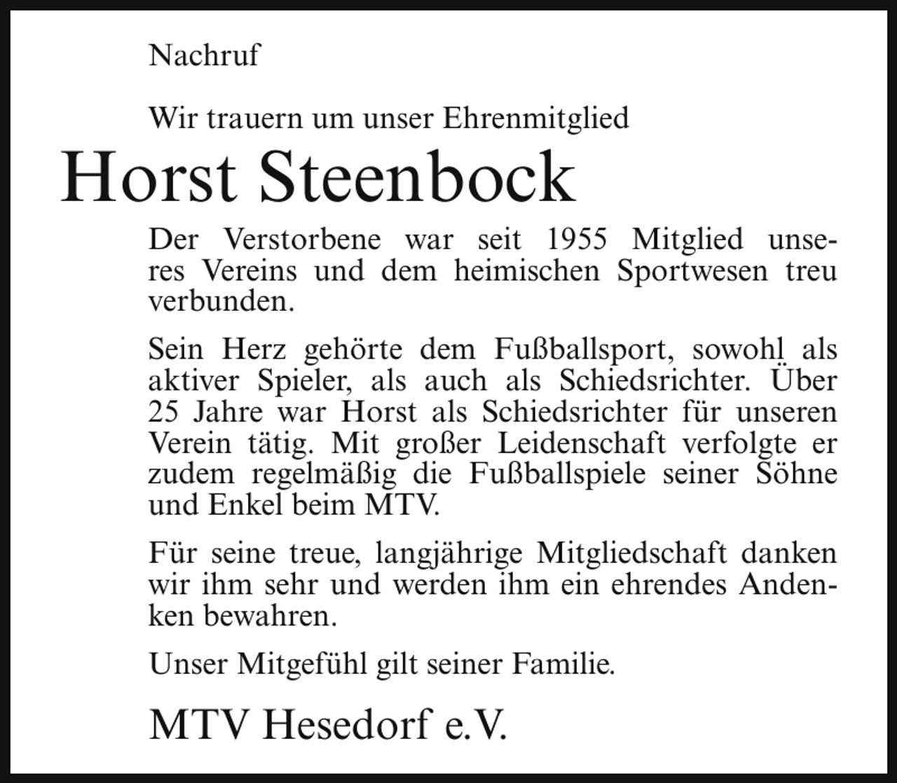 <p>Nachruf<br />Wir trauern um unser Ehrenmitglied</p><p>Horst Steenbock</p><p>Der Verstorbene war seit 1955 Mitglied unseres Vereins und dem heimischen Sportwesen treu<br />verbunden.<br />Sein Herz gehörte dem Fußballsport, sowohl als<br />aktiver Spieler, als auch als Schiedsrichter. Über<br />25 Jahre war Horst als Schiedsrichter für unseren<br />Verein tätig. Mit großer Leidenschaft verfolgte er<br />zudem regelmäßig die Fußballspiele seiner Söhne<br />und Enkel beim MTV.<br />Für seine treue, langjährige Mitgliedschaft danken<br />wir ihm sehr und werden ihm ein ehrendes Andenken bewahren.<br />Unser Mitgefühl gilt seiner Familie.</p><p>MTV Hesedorf e.V.</p>