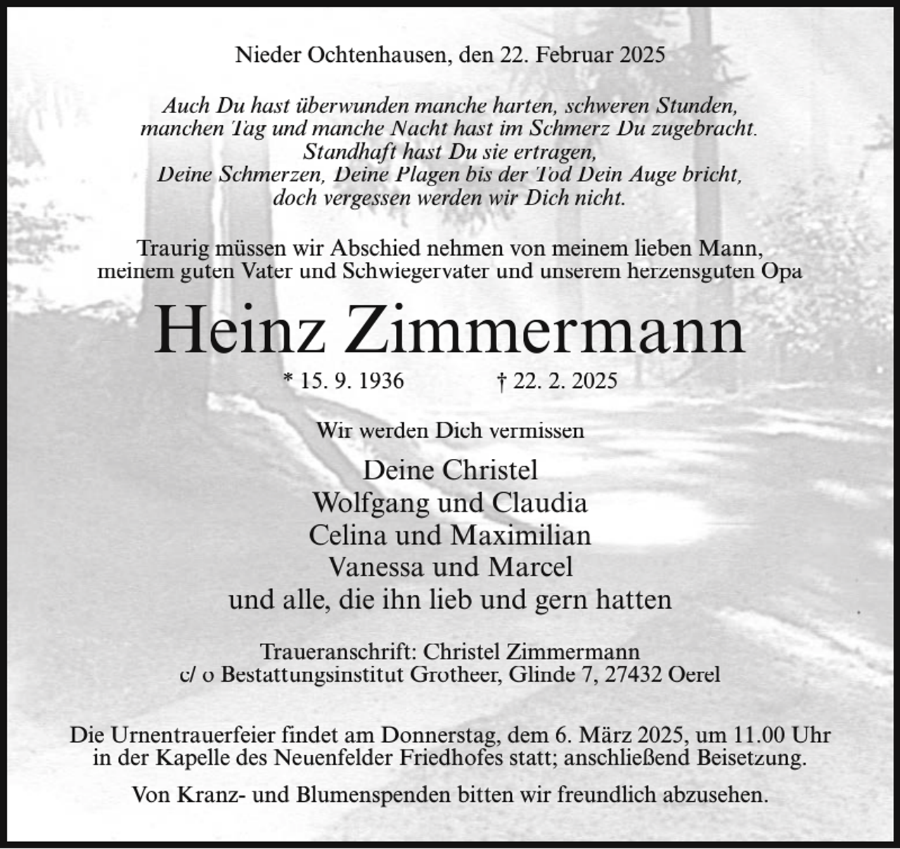 <p>Nieder Ochtenhausen, den 22. Februar 2025<br />Auch Du hast überwunden manche harten, schweren Stunden,<br />manchen Tag und manche Nacht hast im Schmerz Du zugebracht.<br />Standhaft hast Du sie ertragen,<br />Deine Schmerzen, Deine Plagen bis der Tod Dein Auge bricht,<br />doch vergessen werden wir Dich nicht.<br />Traurig müssen wir Abschied nehmen von meinem lieben Mann,<br />meinem guten Vater und Schwiegervater und unserem herzensguten Opa</p><p>Heinz Zimmermann<br />* 15. 9. 1936</p><p>† 22. 2. 2025</p><p>Wir werden Dich vermissen</p><p>Deine Christel<br />Wolfgang und Claudia<br />Celina und Maximilian<br />Vanessa und Marcel<br />und alle, die ihn lieb und gern hatten<br />Traueranschrift: Christel Zimmermann<br />c/ o Bestattungsinstitut Grotheer, Glinde 7, 27432 Oerel<br />Die Urnentrauerfeier findet am Donnerstag, dem 6. März 2025, um 11.00 Uhr<br />in der Kapelle des Neuenfelder Friedhofes statt; anschließend Beisetzung.<br />Von Kranz- und Blumenspenden bitten wir freundlich abzusehen.</p>