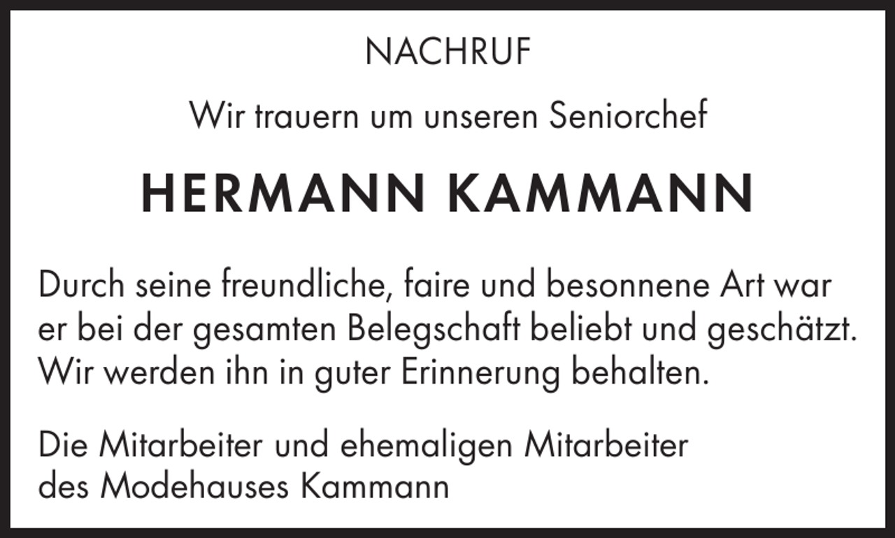 <p>NACHRUF<br />Wir trauern um unseren Seniorchef</p><p>HERMANN KAMMANN<br />Durch seine freundliche, faire und besonnene Art war<br />er bei der gesamten Belegschaft beliebt und geschätzt.<br />Wir werden ihn in guter Erinnerung behalten.<br />Die Mitarbeiter und ehemaligen Mitarbeiter<br />Modehauses<br />Kammann<br />des Modehaus<br />Kammann</p>