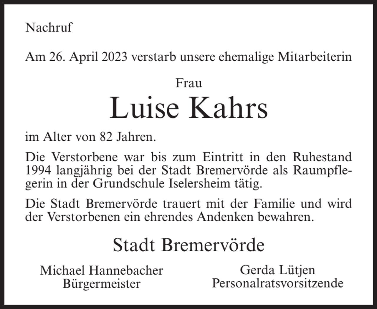 <p>Nachruf<br />Am 26. April 2023 verstarb unsere ehemalige Mitarbeiterin<br />Frau</p><p>Luise Kahrs<br />im Alter von 82 Jahren.<br />Die Verstorbene war bis zum Eintritt in den Ruhestand<br />1994 langjährig bei der Stadt Bremervörde als Raumpflegerin in der Grundschule Iselersheim tätig.<br />Die Stadt Bremervörde trauert mit der Familie und wird<br />der Verstorbenen ein ehrendes Andenken bewahren.</p><p>Stadt Bremervörde<br />Michael Hannebacher<br />Bürgermeister</p><p>Gerda Lütjen<br />Personalratsvorsitzende</p>