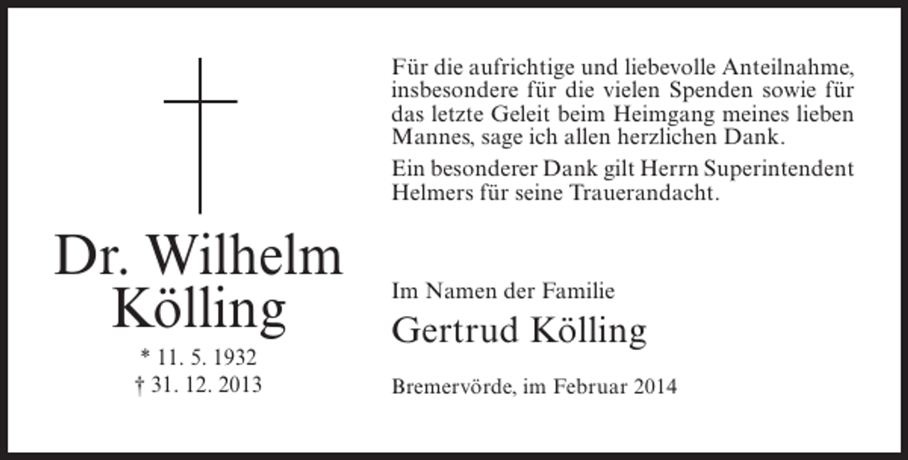 <p>Für die aufrichtige und liebevolle Anteilnahme,<br />insbesondere für die vielen Spenden sowie für<br />das letzte Geleit beim Heimgang meines lieben<br />Mannes, sage ich allen herzlichen Dank.<br />Ein besonderer Dank gilt Herrn ­ uperintendent<br />S<br />Helmers für seine Trauerandacht.</p><p>Dr. Wilhelm<br />Kölling<br />* 11. 5. 1932<br />† 31. 12. 2013</p><p>Im Namen der Familie</p><p>Gertrud Kölling<br />Bremervörde, im Februar 2014</p>