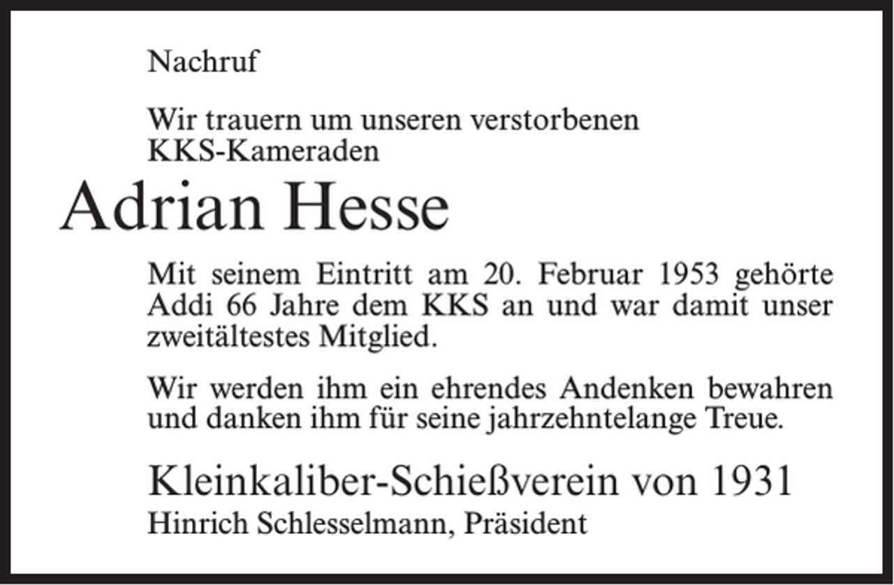 <p>Nachruf<br />Wir trauern um unseren verstorbenen<br />KKS-Kameraden</p><p>Adrian Hesse</p><p>Mit seinem Eintritt am 20. Februar 1953 gehörte<br />Addi 66 Jahre dem KKS an und war damit unser<br />zweitältestes Mitglied.<br />Wir werden ihm ein ehrendes Andenken bewahren<br />und danken ihm für seine jahrzehntelange Treue.</p><p>Kleinkaliber-Schießverein von 1931<br />Hinrich Schlesselmann, Präsident</p>