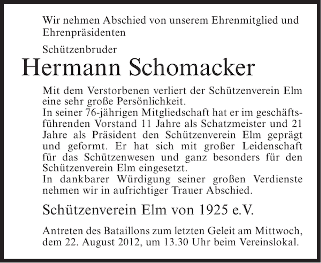 <p>Wir nehmen Abschied von unserem Ehrenmitglied und<br />Ehrenpräsidenten<br />Schützenbruder</p><p>Hermann Schomacker<br />Mit dem Verstorbenen verliert der Schützenverein Elm<br />eine sehr große Persönlichkeit.<br />In seiner 76-jährigen Mitgliedschaft hat er im geschäftsführenden Vorstand 11 Jahre als Schatzmeister und 21<br />Jahre als Präsident den Schützenverein Elm geprägt<br />und geformt. Er hat sich mit großer Leidenschaft<br />für das Schützenwesen und ganz besonders für den<br />Schützenverein Elm eingesetzt.<br />In dankbarer Würdigung seiner großen Verdienste<br />nehmen wir in aufrichtiger Trauer Abschied.</p><p>Schützenverein Elm von 1925 e.V.<br />Antreten des Bataillons zum letzten Geleit am Mittwoch,<br />dem 22. August 2012, um 13.30 Uhr beim Vereinslokal.</p>