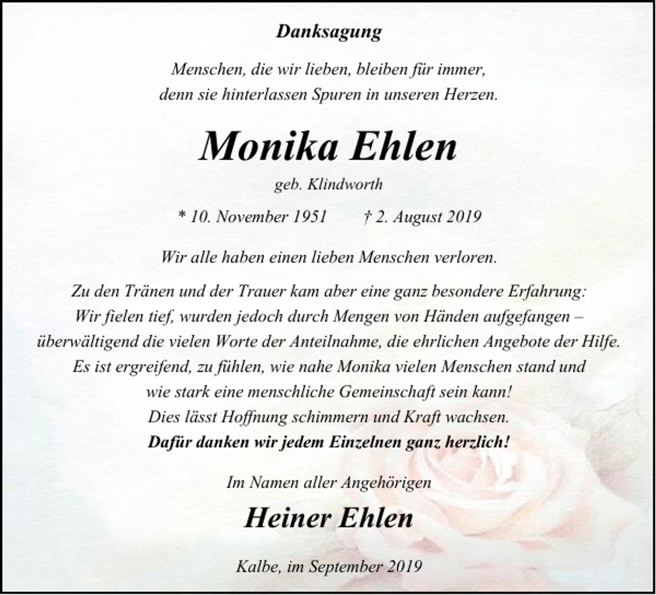 <p>Danksagung<br />Menschen, die wir lieben, bleiben für immer,<br />denn sie hinterlassen Spuren in unseren Herzen.</p><p>Monika Ehlen<br />geb. Klindworth</p><p>* 10. November 1951</p><p>† 2. August 2019</p><p>Wir alle haben einen lieben Menschen verloren.<br />Zu den Tränen und der Trauer kam aber eine ganz besondere Erfahrung:<br />Wir fielen tief, wurden jedoch durch Mengen von Händen aufgefangen –<br />überwältigend die vielen Worte der Anteilnahme, die ehrlichen Angebote der Hilfe.<br />Es ist ergreifend, zu fühlen, wie nahe Monika vielen Menschen stand und<br />wie stark eine menschliche Gemeinschaft sein kann!<br />Dies lässt Hoffnung schimmern und Kraft wachsen.<br />Dafür danken wir jedem Einzelnen ganz herzlich!<br />Im Namen aller Angehörigen</p><p>Heiner Ehlen<br />Kalbe, im September 2019</p>