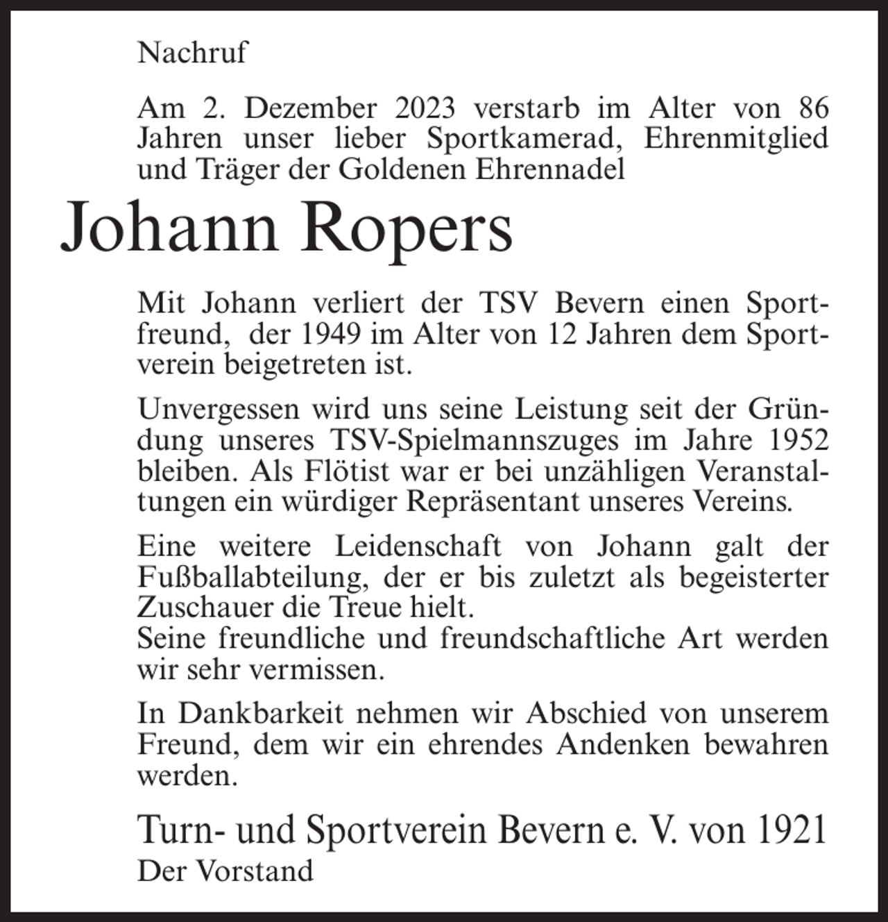 <p>Nachruf<br />Am 2. Dezember 2023 verstarb im Alter von 86<br />Jahren unser lieber Sportkamerad, Ehrenmitglied<br />und Träger der Goldenen Ehrennadel</p><p>Johann Ropers</p><p>Mit Johann verliert der TSV Bevern einen Sportfreund, der 1949 im Alter von 12 Jahren dem Sportverein beigetreten ist.<br />Unvergessen wird uns seine Leistung seit der Gründung unseres TSV-Spielmannszuges im Jahre 1952<br />bleiben. Als Flötist war er bei unzähligen Veranstaltungen ein würdiger Repräsentant unseres Vereins.<br />Eine weitere Leidenschaft von Johann galt der<br />Fußballabteilung, der er bis zuletzt als begeisterter<br />Zuschauer die Treue hielt.<br />Seine freundliche und freundschaftliche Art werden<br />wir sehr vermissen.<br />In Dankbarkeit nehmen wir Abschied von unserem<br />Freund, dem wir ein ehrendes Andenken bewahren<br />werden.</p><p>Turn- und Sportverein Bevern e. V. von 1921<br />Der Vorstand</p>