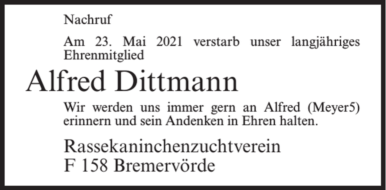 <p>Nachruf<br />Am 23. Mai 2021 verstarb unser langjähriges<br />Ehrenmitglied</p><p>Alfred Dittmann<br />Wir werden uns immer gern an Alfred (Meyer5)<br />erinnern und sein Andenken in Ehren halten.</p><p>Rassekaninchenzuchtverein<br />F 158 Bremervörde</p>