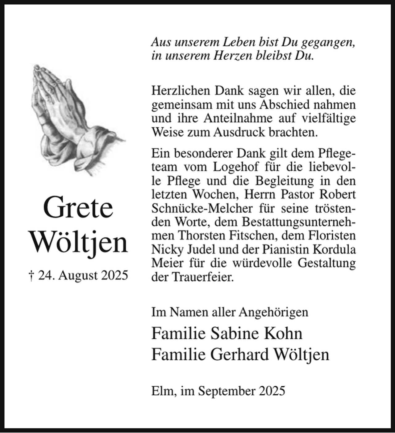 <p>Aus unserem Leben bist Du gegangen,<br />in unserem Herzen bleibst Du.<br />Herzlichen Dank sagen wir allen, die<br />gemeinsam mit uns Abschied nahmen<br />und ihre Anteilnahme auf vielfältige<br />Weise zum Ausdruck brachten.</p><p>Grete<br />Wöltjen<br />† 24. August 2025</p><p>Ein besonderer Dank gilt dem Pflegeteam vom Logehof für die liebevolle Pflege und die Begleitung in den<br />letzten Wochen, Herrn Pastor Robert<br />Schnücke-Melcher für seine tröstenden Worte, dem Bestattungsunternehmen Thorsten Fitschen, dem Floristen<br />Nicky Judel und der Pianistin Kordula<br />Meier für die würdevolle Gestaltung<br />der Trauerfeier.<br />Im Namen aller Angehörigen</p><p>Familie Sabine Kohn<br />Familie Gerhard Wöltjen<br />Elm, im September 2025</p>