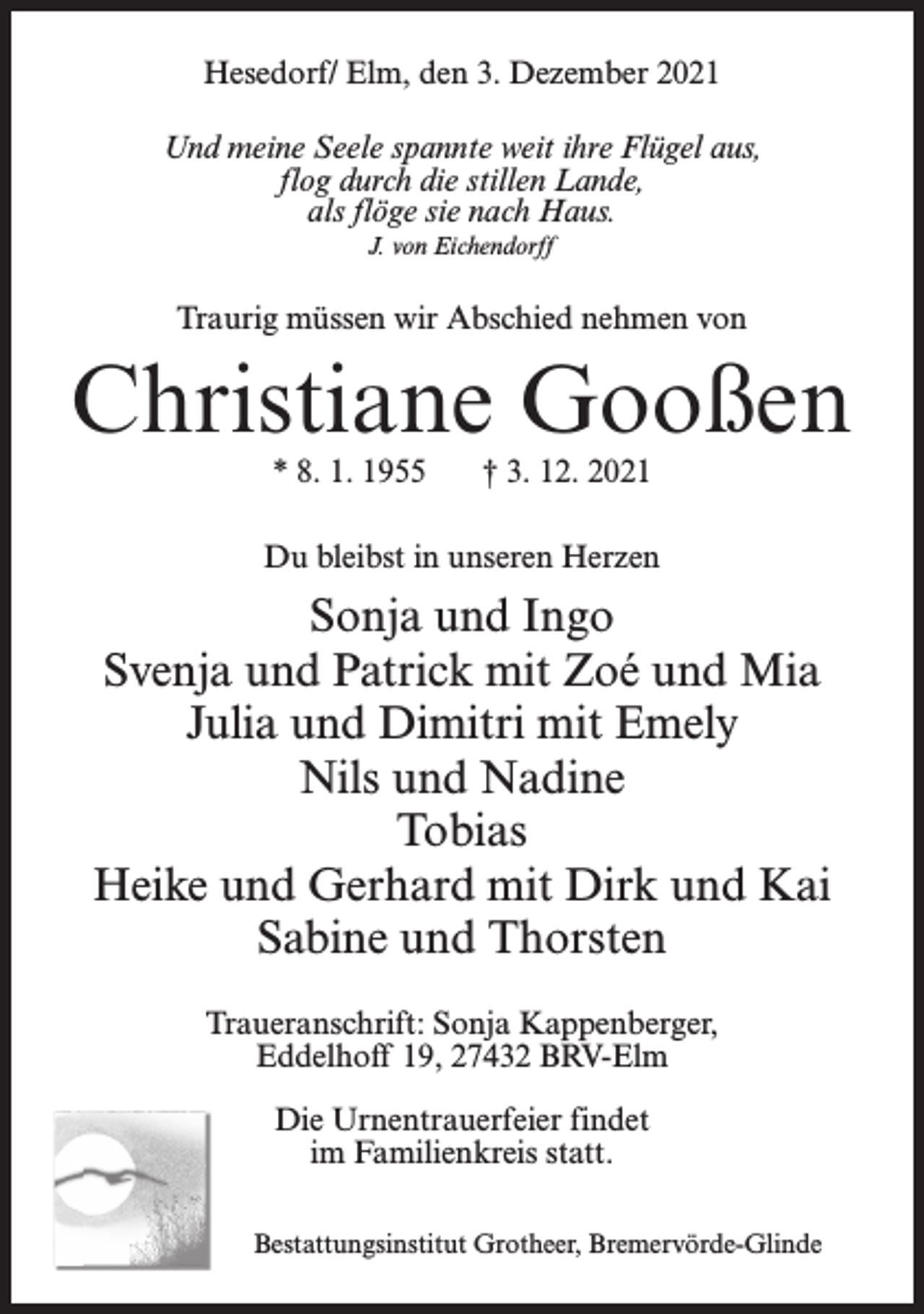 <p>Hesedorf/ Elm, den 3. Dezember 2021<br />Und meine Seele spannte weit ihre Flügel aus,<br />flog durch die stillen Lande,<br />als flöge sie nach Haus.<br />J. von Eichendorff</p><p>Traurig müssen wir Abschied nehmen von</p><p>Christiane Gooßen<br />* 8. 1. 1955</p><p>† 3. 12. 2021</p><p>Du bleibst in unseren Herzen</p><p>Sonja und Ingo<br />Svenja und Patrick mit Zoé und Mia<br />Julia und Dimitri mit Emely<br />Nils und Nadine<br />Tobias<br />Heike und Gerhard mit Dirk und Kai<br />Sabine und Thorsten<br />Traueranschrift: Sonja Kappenberger,<br />Eddelhoff 19, 27432 BRV-Elm<br />Die Urnentrauerfeier findet<br />im Familienkreis statt.<br />Bestattungsinstitut Grotheer, Bremervörde-Glinde</p>