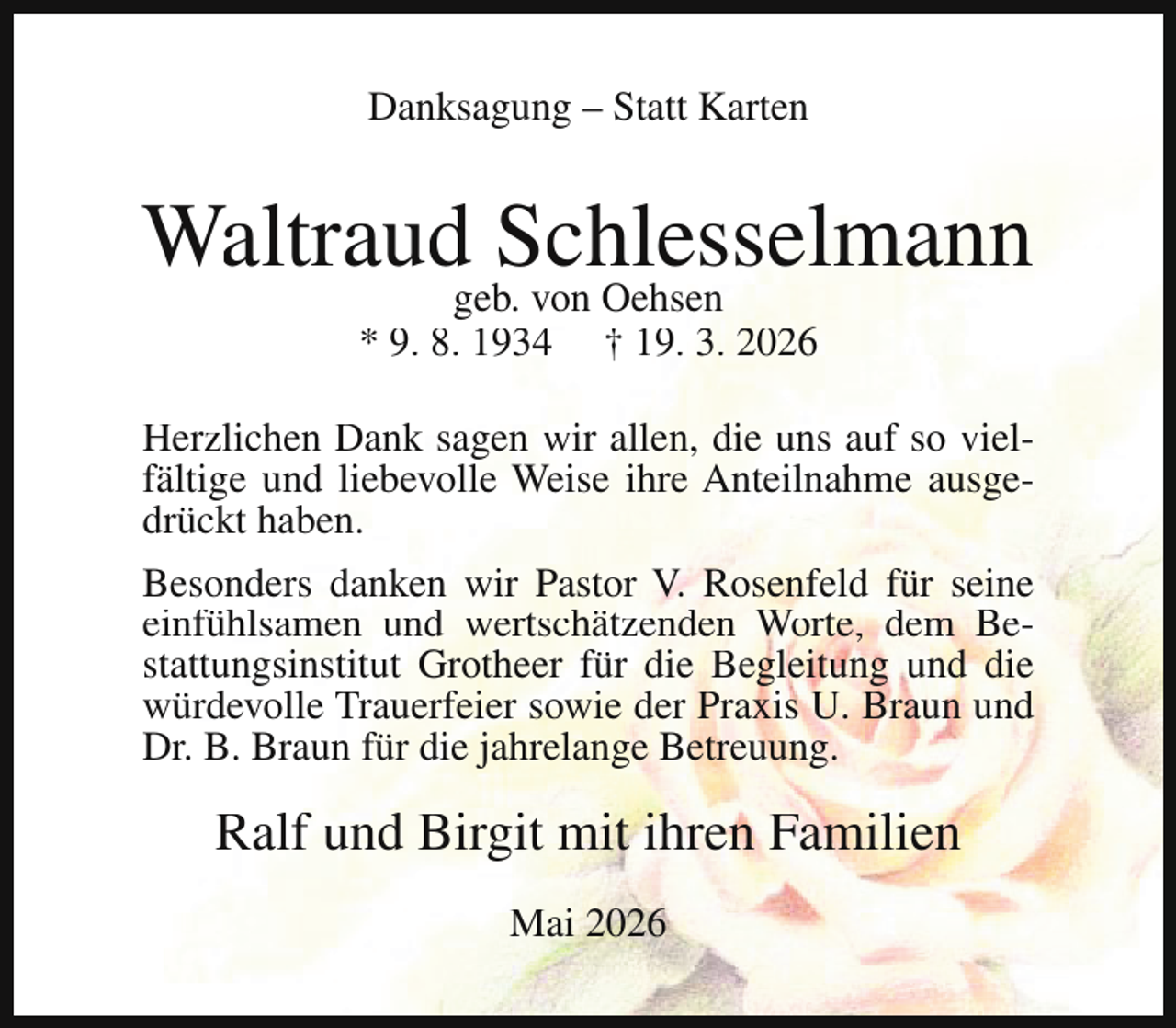 <p>Danksagung – Statt Karten</p><p>Waltraudgeb.Schlesselmann<br />von Oehsen<br />* 9. 8. 1934</p><p>† 19. 3. 2026</p><p>Herzlichen Dank sagen wir allen, die uns auf so vielfältige und liebevolle Weise ihre Anteilnahme ausgedrückt haben.<br />Besonders danken wir Pastor V. Rosenfeld für seine<br />einfühlsamen und wertschätzenden Worte, dem Bestattungsinstitut Grotheer für die Begleitung und die<br />würdevolle Trauerfeier sowie der Praxis U. Braun und<br />Dr. B. Braun für die jahrelange Betreuung.</p><p>Ralf und Birgit mit ihren Familien<br />Mai 2026</p>