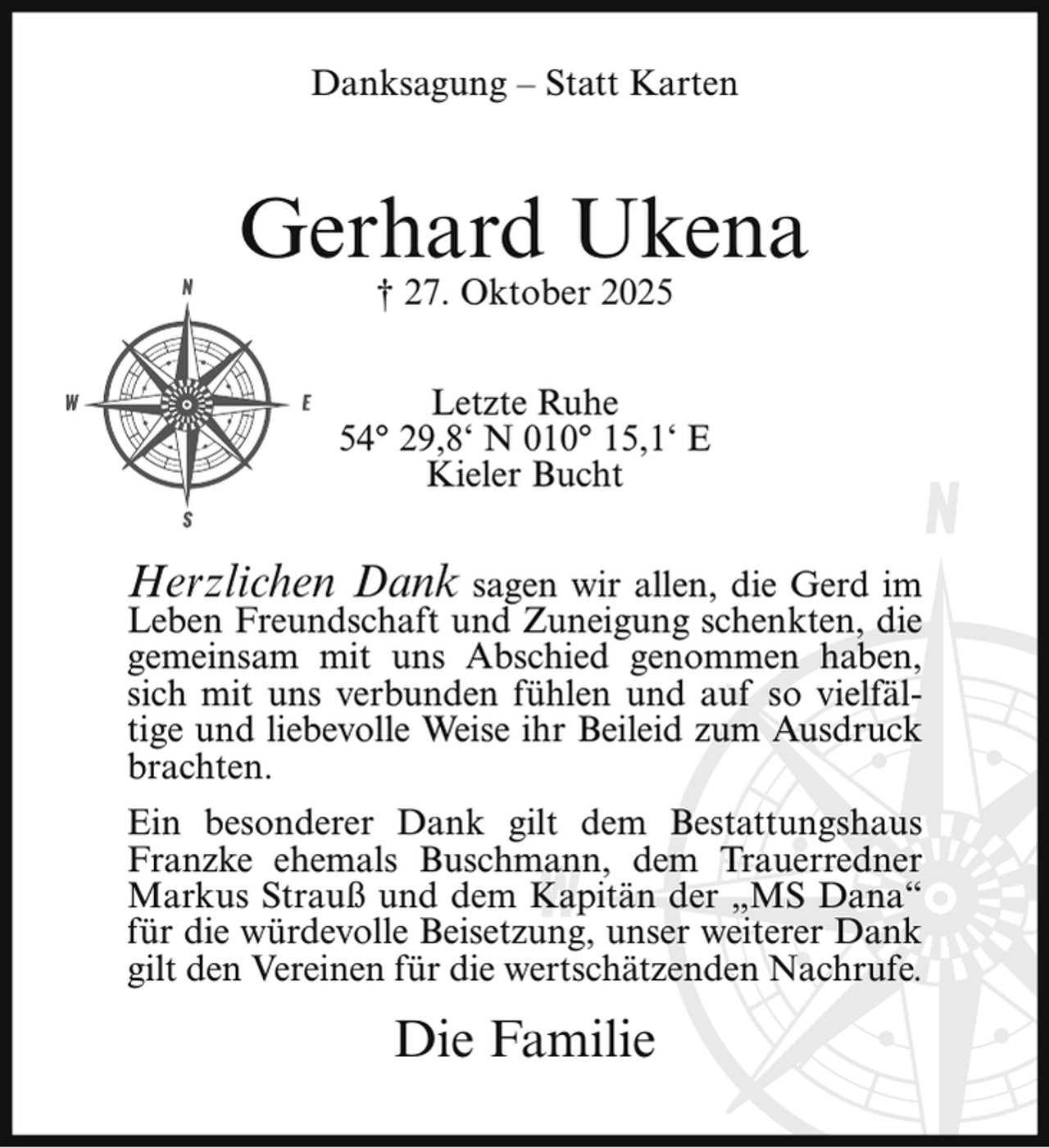<p>Danksagung – Statt Karten</p><p>Gerhard Ukena<br />† 27. Oktober 2025</p><p>Letzte Ruhe<br />54° 29,8‘ N 010° 15,1‘ E<br />Kieler Bucht</p><p>Herzlichen Dank sagen wir allen, die Gerd im</p><p>Leben Freundschaft und Zuneigung schenkten, die<br />gemeinsam mit uns Abschied genommen haben,<br />sich mit uns verbunden fühlen und auf so vielfältige und liebevolle Weise ihr Beileid zum Ausdruck<br />brachten.<br />Ein besonderer Dank gilt dem Bestattungshaus<br />Franzke ehemals Buschmann, dem Trauerredner<br />Markus Strauß und dem Kapitän der „MS Dana“<br />für die würdevolle Beisetzung, unser weiterer Dank<br />gilt den Vereinen für die wertschätzenden Nachrufe.</p><p>Die Familie</p>