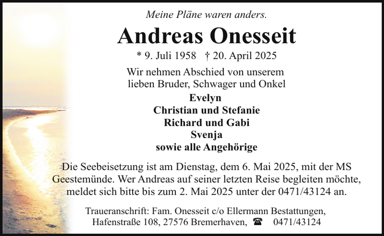 <p>Meine Pläne waren anders.</p><p>Andreas Onesseit<br />* 9. Juli 1958 † 20. April 2025</p><p>Wir nehmen Abschied von unserem<br />lieben Bruder, Schwager und Onkel<br />Evelyn<br />Christian und Stefanie<br />Richard und Gabi<br />Svenja<br />sowie alle Angehörige<br />Die Seebeisetzung ist am Dienstag, dem 6. Mai 2025, mit der MS<br />Geestemünde. Wer Andreas auf seiner letzten Reise begleiten möchte,<br />meldet sich bitte bis zum 2. Mai 2025 unter der 0471/43124 an.<br />Traueranschrift: Fam. Onesseit c/o Ellermann Bestattungen,<br />Hafenstraße 108, 27576 Bremerhaven, ( 0471/43124</p>