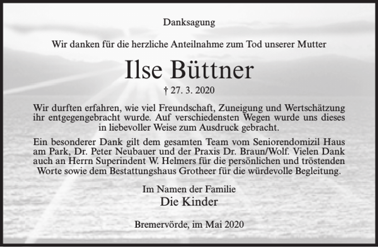 <p>Danksagung<br />Wir danken für die herzliche Anteilnahme zum Tod unserer Mutter</p><p>Ilse Büttner<br />† 27. 3. 2020<br />Wir durften erfahren, wie viel Freundschaft, Zuneigung und Wertschätzung<br />ihr entgegengebracht wurde. Auf verschiedensten Wegen wurde uns dieses<br />in liebevoller Weise zum Ausdruck gebracht.<br />Ein besonderer Dank gilt dem gesamten Team vom Seniorendomizil Haus<br />am Park, Dr. Peter Neubauer und der Praxis Dr. Braun/Wolf. Vielen Dank<br />auch an Herrn Superindent W. Helmers für die persönlichen und tröstenden<br />Worte sowie dem Bestattungshaus Grotheer für die würdevolle Begleitung.<br />Im Namen der Familie</p><p>Die Kinder<br />Bremervörde, im Mai 2020</p>