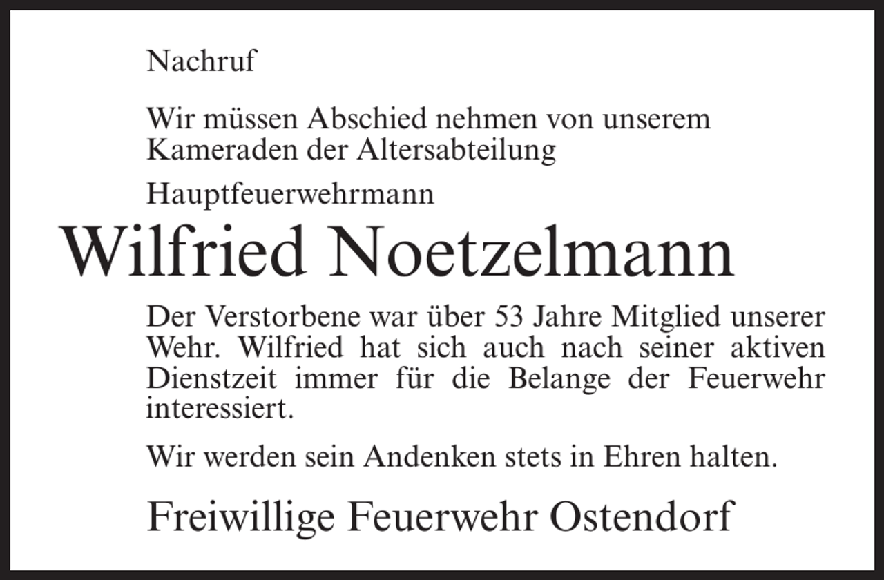 <p>Nachruf<br />Wir müssen Abschied nehmen von unserem<br />Kameraden der Altersabteilung<br />Hauptfeuerwehrmann</p><p>Wilfried Noetzelmann<br />Der Verstorbene war über 53 Jahre Mitglied unserer<br />Wehr. Wilfried hat sich auch nach seiner aktiven<br />Dienstzeit immer für die Belange der Feuerwehr<br />interessiert.<br />Wir werden sein Andenken stets in Ehren halten.</p><p>Freiwillige Feuerwehr Ostendorf</p>