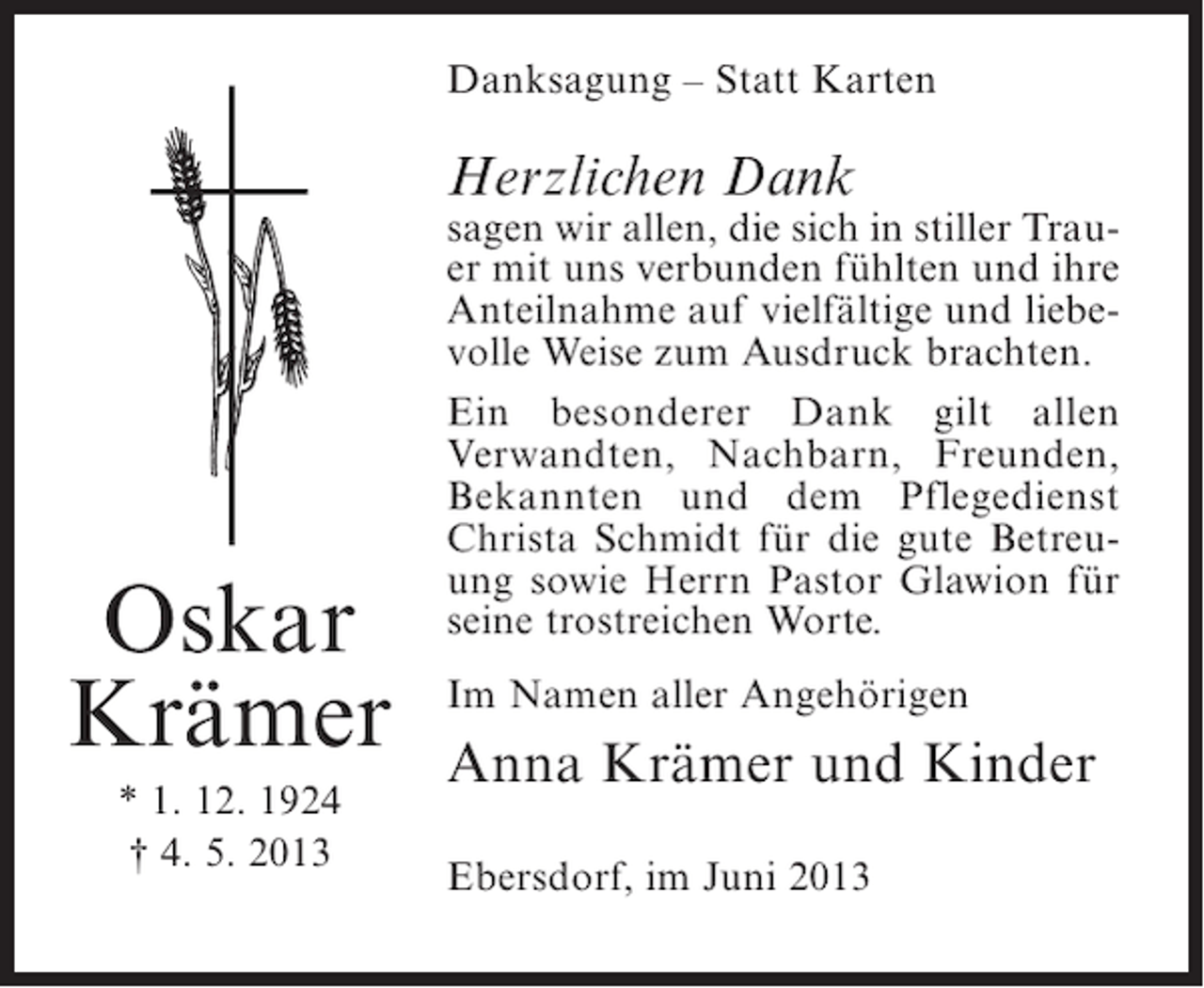 <p>Danksagung – Statt Karten</p><p>Herzlichen Dank</p><p>Oskar<br />Krämer<br />* 1. 12. 1924<br />† 4. 5. 2013</p><p>sagen wir allen, die sich in stiller Trauer mit uns verbunden fühlten und ihre<br />Anteilnahme auf vielfältige und liebevolle Weise zum Ausdruck brachten.<br />Ein besonderer Dank gilt allen<br />Verwandten, Nachbarn, Freunden,<br />Bekannten und dem Pflegedienst<br />Christa Schmidt für die gute Betreuung sowie Herrn Pastor Glawion für<br />seine trostreichen Worte.<br />Im Namen aller Angehörigen</p><p>Anna Krämer und Kinder<br />Ebersdorf, im Juni 2013</p>