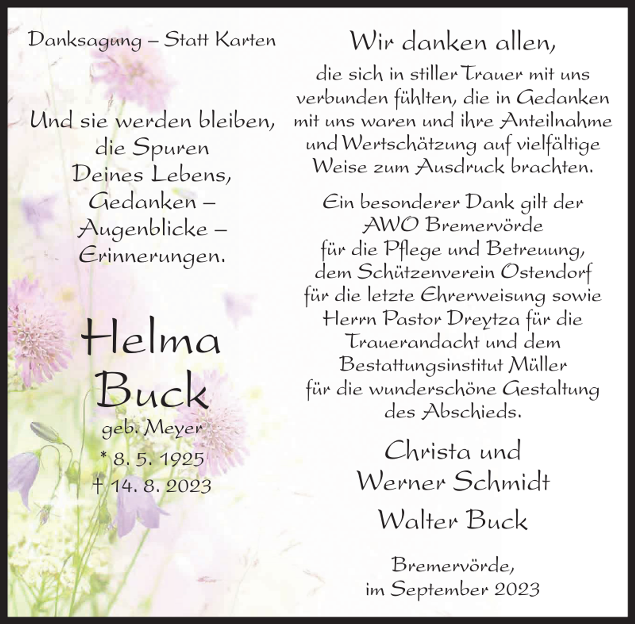 <p>Danksagung – Statt Karten</p><p>Wir danken allen,</p><p>die sich in stiller Trauer mit uns<br />verbunden fühlten, die in Gedanken<br />Und sie werden bleiben, mit uns waren und ihre Anteilnahme<br />und Wertschätzung auf vielfältige<br />die Spuren<br />Weise zum Ausdruck brachten.<br />Deines Lebens,</p><p>Gedanken –<br />Augenblicke –<br />Erinnerungen.</p><p>Helma<br />Buck<br />geb. Meyer<br />* 8. 5. 1925<br />† 14. 8. 2023</p><p>Ein besonderer Dank gilt der<br />AWO Bremervörde<br />für die Pflege und Betreuung,<br />dem Schützenverein Ostendorf<br />für die letzte Ehrerweisung sowie<br />Herrn Pastor Dreytza für die<br />Trauerandacht und dem<br />Bestattungsinstitut Müller<br />für die wunderschöne Gestaltung<br />des Abschieds.</p><p>Christa und<br />Werner Schmidt<br />Walter Buck<br />Bremervörde,<br />im September 2023</p>