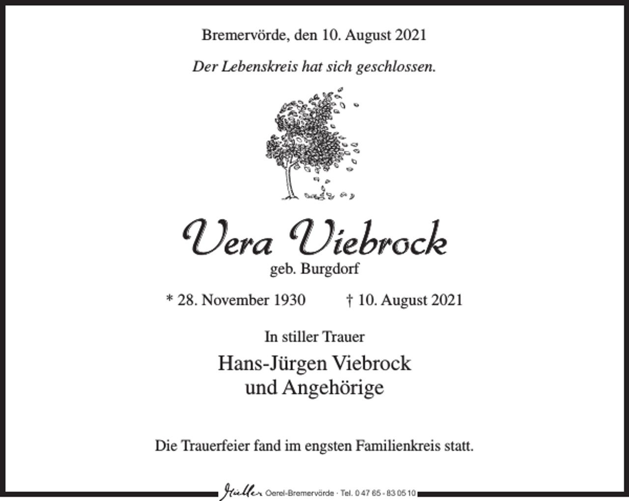<p>Bremervörde, den 10. August 2021<br />Der Lebenskreis hat sich geschlossen.</p><p>Vera Viebrock<br />geb. Burgdorf</p><p>* 28. November 1930 † 10. August 2021<br />In stiller Trauer</p><p>Hans-Jürgen Viebrock<br />und Angehörige<br />Die Trauerfeier fand im engsten Familienkreis statt.<br />Oerel-Bremervörde ∙ Tel. 0 47 65 - 83 05 10</p>