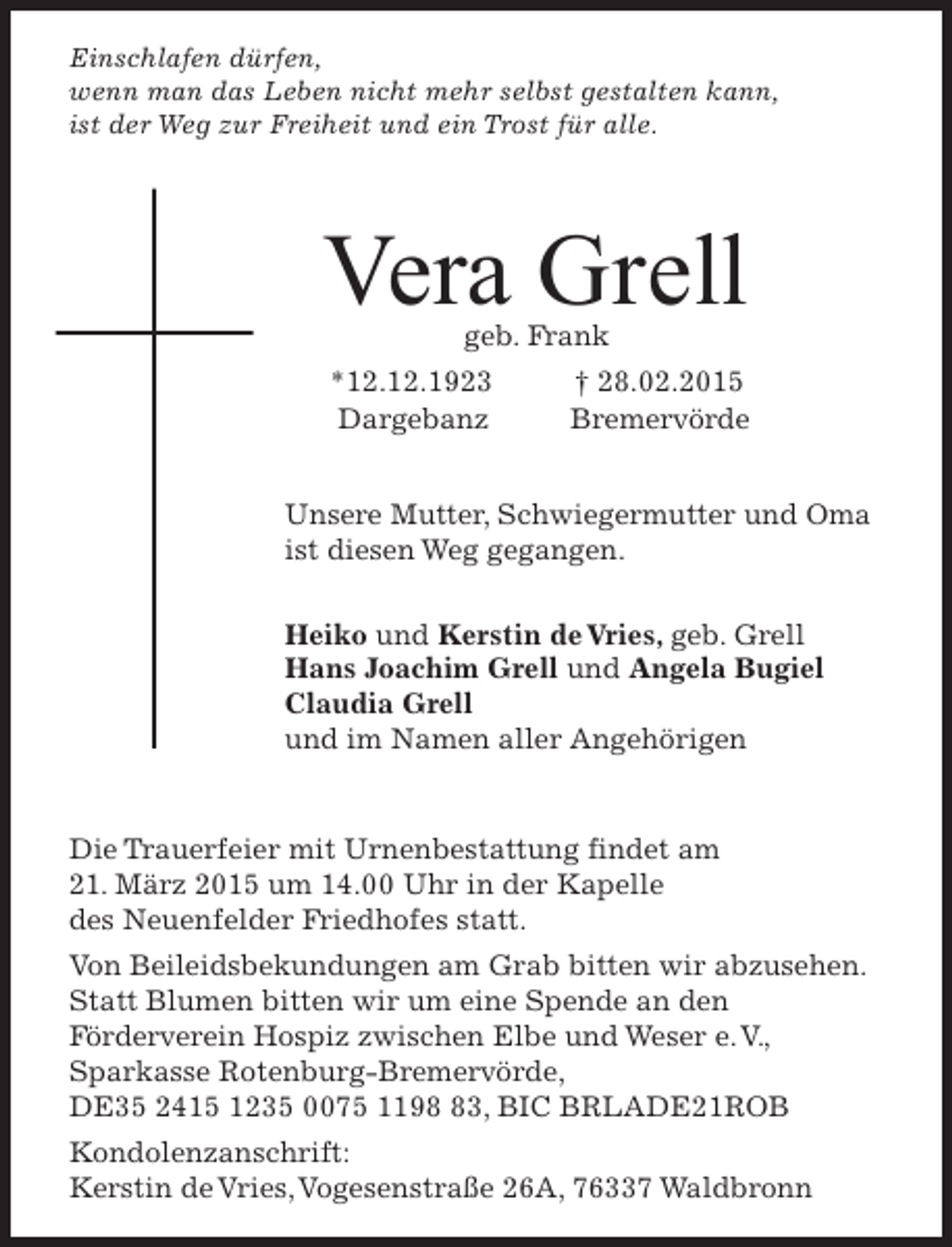 <p>Einschlafen dürfen,<br />wenn man das Leben nicht mehr selbst gestalten kann,<br />ist der Weg zur Freiheit und ein Trost für alle.</p><p>Vera Grell<br />geb. Frank</p><p>*12.12.1923<br />Dargebanz</p><p>† 28.02.2015<br />Bremervörde</p><p>Unsere Mutter, Schwiegermutter und Oma<br />ist diesen Weg gegangen.<br />Heiko und Kerstin de Vries, geb. Grell<br />Hans Joachim Grell und Angela Bugiel<br />Claudia Grell<br />und im Namen aller Angehörigen</p><p>Die Trauerfeier mit Urnenbestattung findet am<br />21. März 2015 um 14.00 Uhr in der Kapelle<br />des Neuenfelder Friedhofes statt.<br />Von Beileidsbekundungen am Grab bitten wir abzusehen.<br />Statt Blumen bitten wir um eine Spende an den<br />Förderverein Hospiz zwischen Elbe und Weser e. V.,<br />Sparkasse Rotenburg-Bremervörde,<br />DE35 2415 1235 0075 1193, BIC BRLADE21ROB<br />Kondolenzanschrift:<br />Kerstin de Vries, Vogesenstraße 26A, 76337 Waldbronn</p>