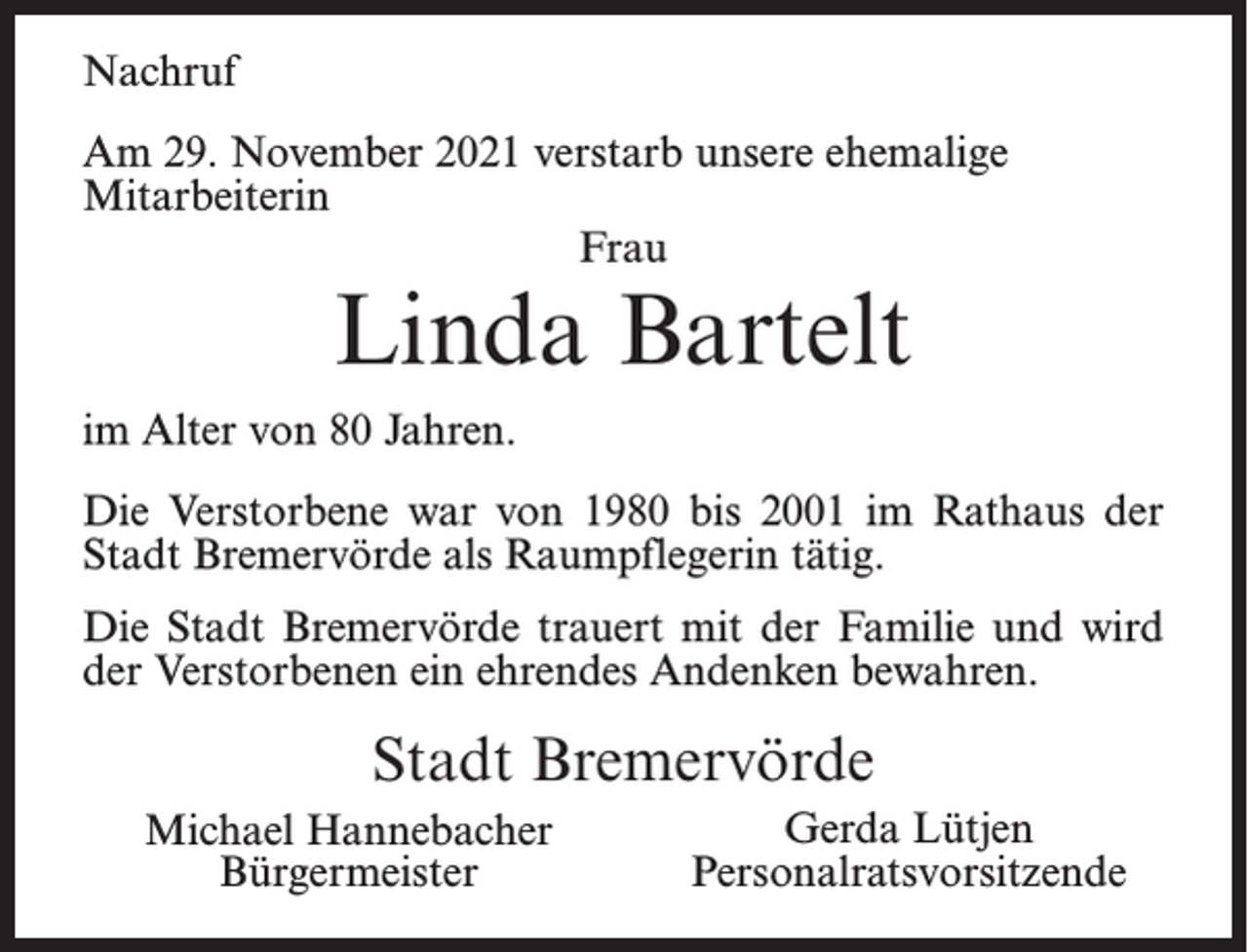 <p>Nachruf<br />Am 29. November 2021 verstarb unsere ehemalige<br />Mitarbeiterin<br />Frau</p><p>Linda Bartelt</p><p>im Alter von 80 Jahren.<br />Die Verstorbene war von 1980 bis 2001 im Rathaus der<br />Stadt Bremervörde als Raumpflegerin tätig.<br />Die Stadt Bremervörde trauert mit der Familie und wird<br />der Verstorbenen ein ehrendes Andenken bewahren.</p><p>Stadt Bremervörde<br />Michael Hannebacher<br />Bürgermeister</p><p>Gerda Lütjen<br />Personalratsvorsitzende</p>