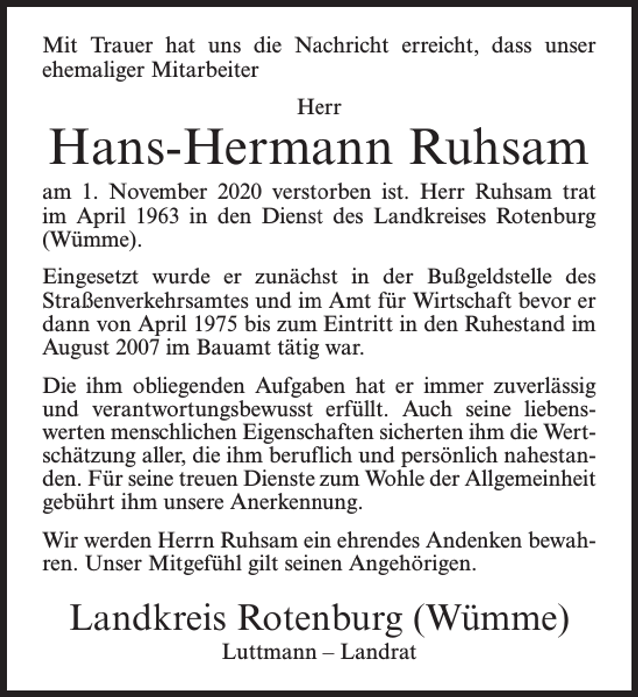 <p>Mit Trauer hat uns die Nachricht erreicht, dass unser<br />ehemaliger Mitarbeiter<br />Herr</p><p>Hans-Hermann Ruhsam<br />am 1. November 2020 verstorben ist. Herr Ruhsam trat<br />im April 1963 in den Dienst des Landkreises Rotenburg<br />(Wümme).<br />Eingesetzt wurde er zunächst in der Bußgeldstelle des<br />Straßenverkehrsamtes und im Amt für Wirtschaft bevor er<br />dann von April 1975 bis zum Eintritt in den Ruhestand im<br />August 2007 im Bauamt tätig war.<br />Die ihm obliegenden Aufgaben hat er immer zuverlässig<br />und verantwortungsbewusst erfüllt. Auch seine liebenswerten menschlichen Eigenschaften sicherten ihm die Wertschätzung aller, die ihm beruflich und persönlich nahestanden. Für seine treuen Dienste zum Wohle der Allgemeinheit<br />gebührt ihm unsere Anerkennung.<br />Wir werden Herrn Ruhsam ein ehrendes Andenken bewahren. Unser Mitgefühl gilt seinen Angehörigen.</p><p>Landkreis Rotenburg (Wümme)<br />Luttmann – Landrat</p>