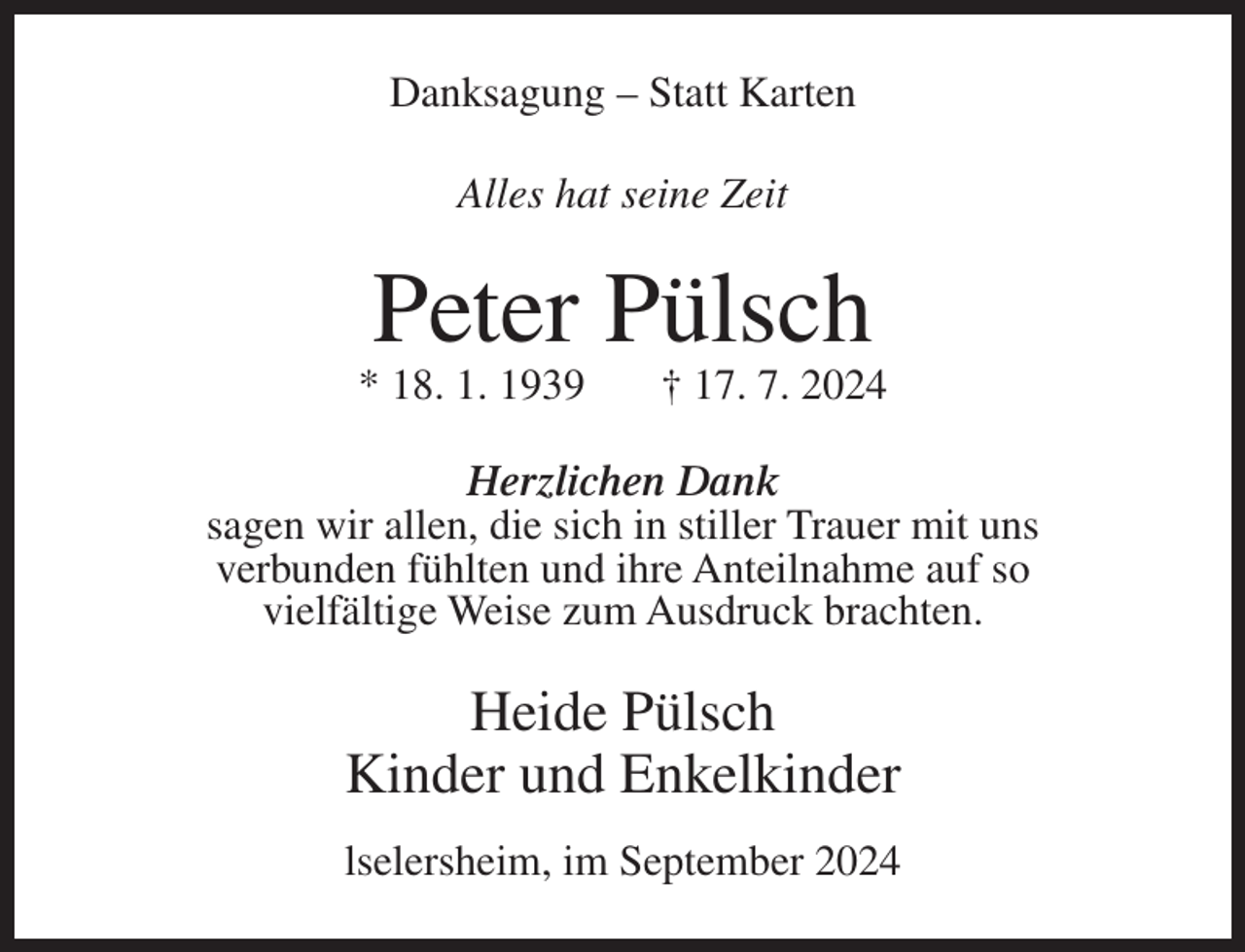 <p>Danksagung – Statt Karten<br />Alles hat seine Zeit</p><p>Peter Pülsch<br />* 18. 1. 1939</p><p>† 17. 7. 2024</p><p>Herzlichen Dank<br />sagen wir allen, die sich in stiller Trauer mit uns<br />verbunden fühlten und ihre Anteilnahme auf so<br />vielfältige Weise zum Ausdruck brachten.</p><p>Heide Pülsch<br />Kinder und Enkelkinder<br />lselersheim, im September 2024</p>