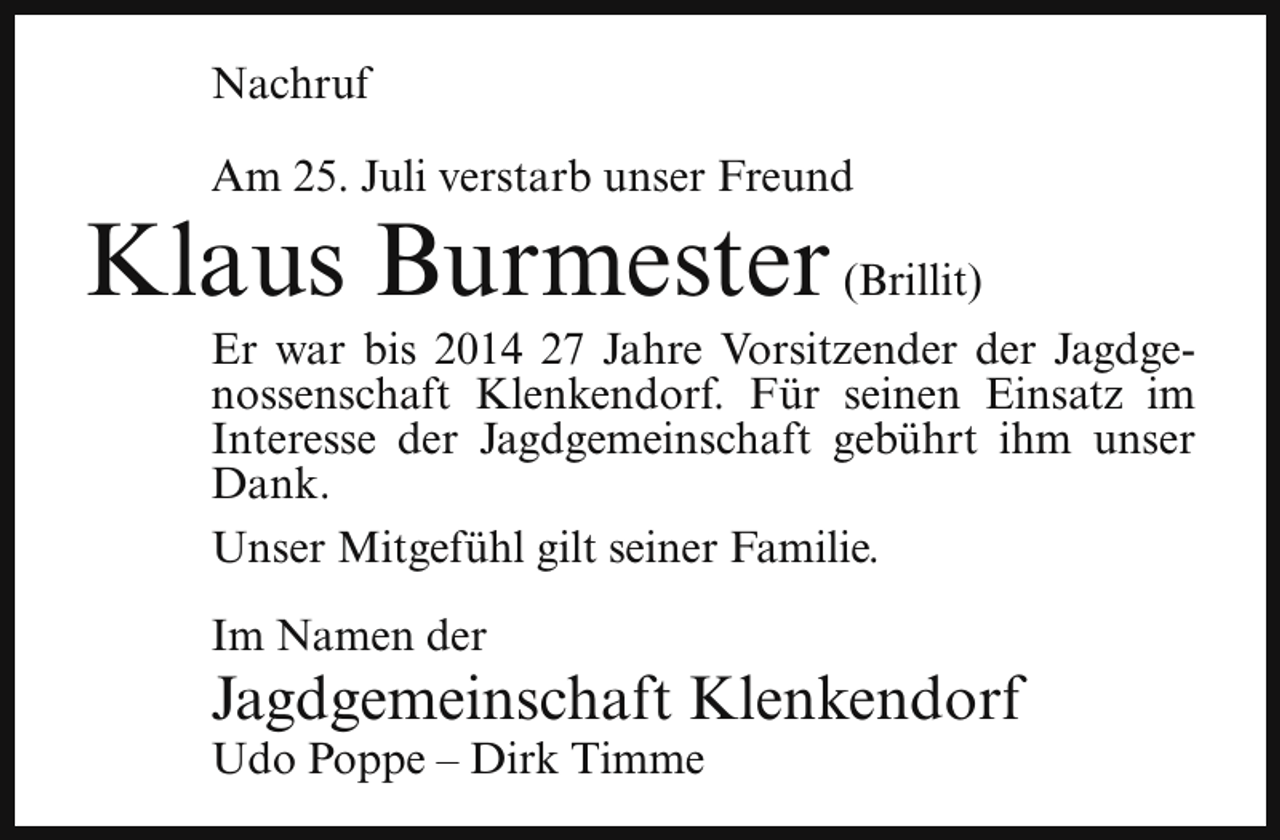 <p>Nachruf<br />Am 25. Juli verstarb unser Freund</p><p>Klaus Burmester (Brillit)</p><p>Er war bis 2014 27 Jahre Vorsitzender der Jagdgenossenschaft Klenkendorf. Für seinen Einsatz im<br />Interesse der Jagdgemeinschaft gebührt ihm unser<br />Dank.<br />Unser Mitgefühl gilt seiner Familie.<br />Im Namen der</p><p>Jagdgemeinschaft Klenkendorf</p><p>Udo Poppe – Dirk Timme</p>