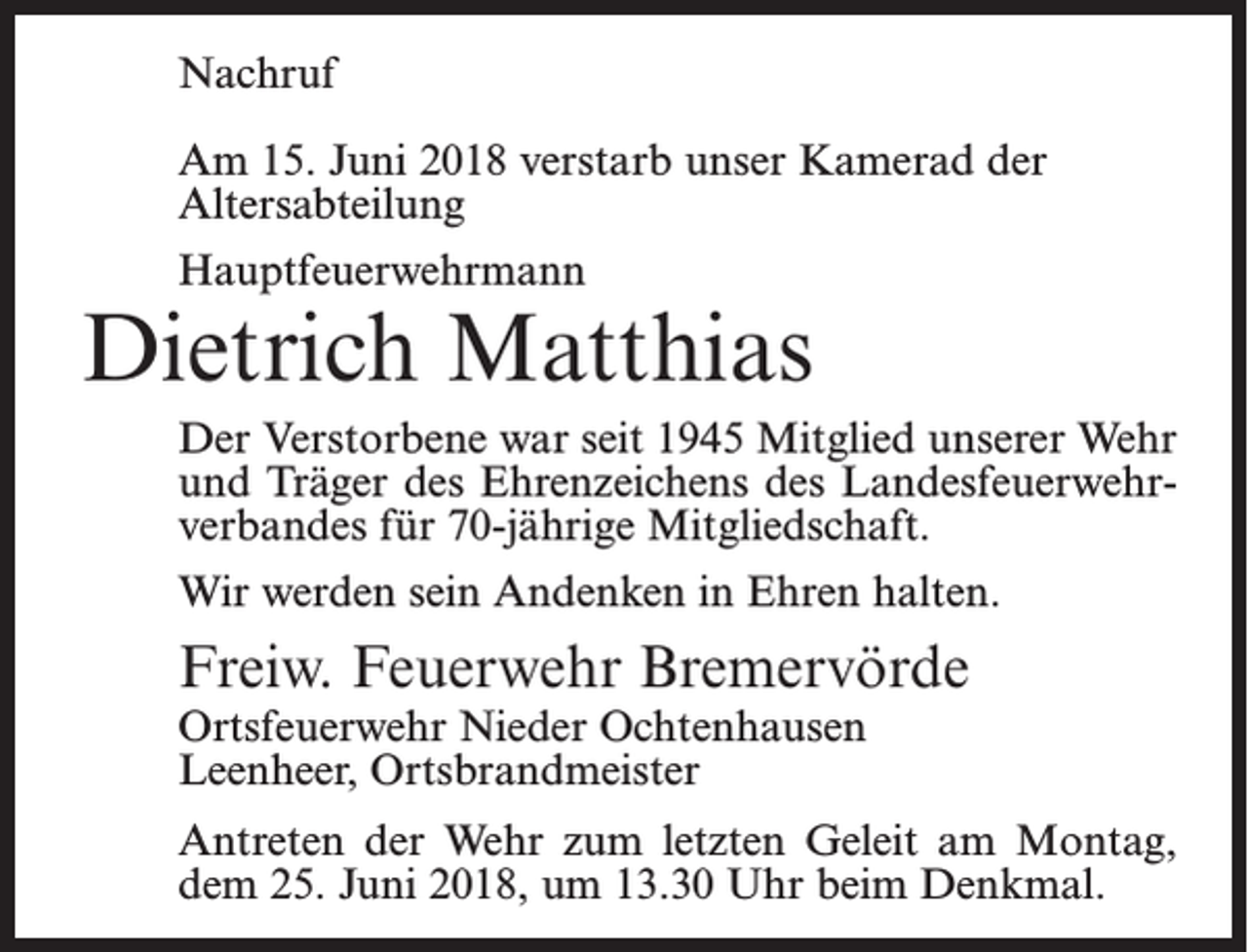 <p>Nachruf<br />Am 15. Juni 2018 verstarb unser Kamerad der<br />Altersabteilung<br />Hauptfeuerwehrmann</p><p>Dietrich Matthias<br />Der Verstorbene war seit 1945 Mitglied unserer Wehr<br />und Träger des Ehrenzeichens des Landesfeuerwehrverbandes für 70-jährige Mitgliedschaft.<br />Wir werden sein Andenken in Ehren halten.</p><p>Freiw. Feuerwehr Bremervörde<br />Ortsfeuerwehr Nieder Ochtenhausen<br />Leenheer, Ortsbrandmeister</p><p>Antreten der Wehr zum letzten Geleit am Montag,<br />dem 25. Juni 2018, um 13.30 Uhr beim Denkmal.</p>