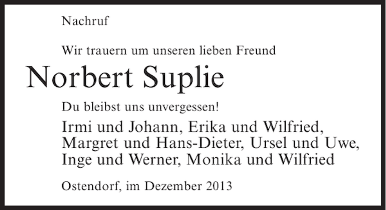 <p>Nachruf<br />Wir trauern um unseren lieben Freund</p><p>Norbert Suplie<br />Du bleibst uns unvergessen!</p><p>Irmi und Johann, Erika und Wilfried,<br />Margret und Hans-Dieter, Ursel und Uwe,<br />Inge und Werner, Monika und Wilfried<br />Ostendorf, im Dezember 2013</p>