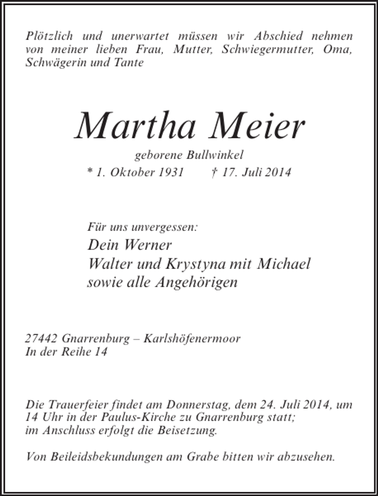 <p>Plötzlich und unerwartet müssen wir Abschied nehmen<br />von meiner lieben Frau, Mutter, Schwiegermutter, Oma,<br />Schwägerin und Tante</p><p>Martha Meier<br />geborene Bullwinkel<br />* 1. Oktober 1931<br />† 17. Juli 2014</p><p>Für uns unvergessen:</p><p>Dein Werner<br />Walter und Krystyna mit Michael<br />sowie alle Angehörigen<br />27442 Gnarrenburg – Karlshöfenermoor<br />In der Reihe 14</p><p>Die Trauerfeier findet am Donnerstag, dem 24. Juli 2014, um<br />14 Uhr in der Paulus-Kirche zu Gnarrenburg statt;<br />im Anschluss erfolgt die Beisetzung.<br />Von Beileidsbekundungen am Grabe bitten wir abzusehen.</p>
