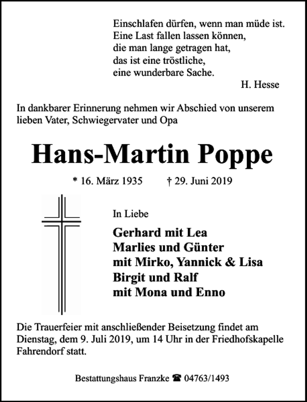 <p>Einschlafen dürfen, wenn man müde ist.<br />Eine Last fallen lassen können,<br />die man lange getragen hat,<br />das ist eine tröstliche,<br />eine wunderbare Sache.<br />H. Hesse<br />In dankbarer Erinnerung nehmen wir Abschied von unserem<br />lieben Vater, Schwiegervater und Opa</p><p>Hans-Martin Poppe<br />* 16. März 1935</p><p>† 29. Juni 2019</p><p>In Liebe</p><p>Gerhard mit Lea<br />Marlies und Günter<br />mit Mirko, Yannick &amp; Lisa<br />Birgit und Ralf<br />mit Mona und Enno<br />Die Trauerfeier mit anschließender Beisetzung findet am<br />Dienstag, dem 9. Juli 2019, um 14 Uhr in der Friedhofskapelle<br />Fahrendorf statt.<br />Bestattungshaus Franzke ( 04763/1493</p>