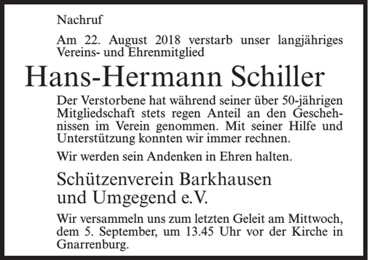 <p>Nachruf<br />Am 22. August 2018 verstarb unser langjähriges<br />Vereins- und Ehrenmitglied</p><p>Hans-Hermann Schiller</p><p>Der Verstorbene hat während seiner über 50-jährigen<br />Mitgliedschaft stets regen Anteil an den Geschehnissen im Verein genommen. Mit seiner Hilfe und<br />Unterstützung konnten wir immer rechnen.<br />Wir werden sein Andenken in Ehren halten.</p><p>Schützenverein Barkhausen<br />und Umgegend e.V.<br />Wir versammeln uns zum letzten Geleit am Mittwoch,<br />dem 5. September, um 13.45 Uhr vor der Kirche in<br />Gnarrenburg.</p>